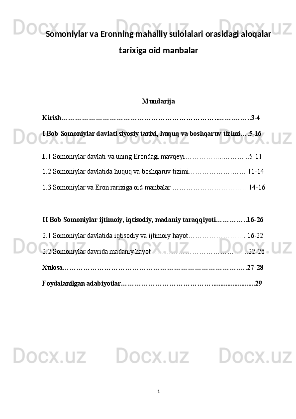 Somoniylar va Eronning mahalliy sulolalari orasidagi aloqalar
tarixiga oid manbalar 
Mundarija
Kirish…………………………………………………………..…….……..3-4
I Bob Somoniylar davlati siyosiy tarixi, huquq va boshqaruv tizimi….5-16
1. 1 Somoniylar davlati va uning Erondagi mavqeyi……………..………...5-11
1.2 Somoniylar davlatida huquq va boshqaruv tizimi……………….…….11-14
1.3 Somoniylar va Eron rarixiga oid manbalar ……………………………14-16
II Bob Somoniylar ijtimoiy, iqtisodiy, madaniy taraqqiyoti…………..16-26
2.1 Somoniylar davlatida iqtisodiy va ijtimoiy hayot……………………..16-22
2.2 Somoniylar davrida madaniy hayot………………………………..…..22-26
Xulosa………………………………………………………………….….27-28
Foydalanilgan adabiyotlar………………………………….........................29
1 