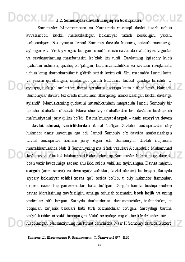 1 . 2 . Somoniylar davlati  Huquq va boshqaruvi.
Somoniylar   Movarounnahr   va   Xurosonda   mustaqil   davlat   tuzish   uchun
avvalambor,   kuchli   markazlashgan   hokimiyat   tuzish   kerakligini   yaxshi
tushunishgan.   Bu   ayniqsa   Ismoil   Somoniy   davrida   kunning   dolzarb   masalasiga
aylangan edi. Yirik yer egasi bo‘lgan Ismoil birinchi navbatda mahalliy zodagonlar
va   savdogarlarning   manfaatlarini   ko‘zlab   ish   tutdi.   Davlatning   iqtisodiy   kuch
qudratini   oshirish,   qishloq   xo‘jaligini,   hunarmandchilikni   va   savdoni   rivojlanishi
uchun keng shart-sharoitlar tug‘dirib berish lozim edi. Shu maqsadda Ismoil katta
va   yaxshi   qurollangan,   saralangan   qurolli   kuchlarni   tashkil   qilishga   kirishdi.   U
ayniqsa, turk g‘ulomlaridan iborat qismlarni tuzishga katta e’tibor berdi. Natijada
Somoniylar davlati tez orada musulmon Sharqidagi markazlashgan kuchli davlatga
aylandi 1
.   Mamlakatning   qudratini   mustahkamlash   maqsadida   Ismoil   Somoniy   bir
qancha   islohatlar   o‘tkazdi.   Mana   shunday   islohatlardan   biri   davlatni   boshqarish
ma’muriyatini joriy qilish bo‘ldi. Bu ma’muriyat   dargoh – amir saroyi   va   devon
–   davlat   idorasi,   vazirliklardan   iborat   bo‘lgan.Davlatni   boshqaruvchi   oliy
hukmdor   amir   unvoniga   ega   edi.   Ismoil   Somoniy   o‘z   davrida   markazlashgan
davlat   boshqaruvi   tizimini   joriy   etgan   edi.   Somoniylar   davlati   majmuini
mustahkamlashda Nuh II Somoniyning ma’rifatli vazirlari Abuabdullo Muhammad
Jayhoniy va Abufazl Muhammad Balamiylarning Somoniylar hukmronligi davrida
bosh vazir lavozimiga asosan shu ikki sulola vakillari tayinlangan. Davlat majmui
dargoh   (amir   saroyi)   va   devonga (vazirliklar,   davlat   idorasi)   bo‘lingan.   Saroyda
siyosiy   hokimiyat   sohibi   xoras   qo‘l   ostida   bo‘lib,   u   oliy   hukmdor   farmonlari
ijrosini   nazorat   qilgan.xizmatlari   katta   bo‘lgan.   Dargoh   hamda   boshqa   muhim
davlat   idoralarining   xavfsizligini   amalga   oshirish   xizmatini   bosh   hojib   va   uning
xodimlari   olib   borgan.   Saroyda   sharbatdorlar,   dasturxonchilar,   tashtadorlar,   ot
boqarlar,   xo‘jalik   bekalari   kabi   turli   xizmatchilar   bo‘lgan.   Saroydagi   barcha
xo‘jalik ishlarini  vakil  boshqargan. Vakil saroydagi eng e’tiborli kishilardan biri 
hisoblangan.  Narshaxiyning ma’lumot berishicha, Nasr II Somoniy davrida Buxoro
___________________________________________________________
1  
Каримов Ш, Шамсутдинов Р. Ватан тарихи.–Т.:Ўкитувчи.1997. –Б.65.
11 