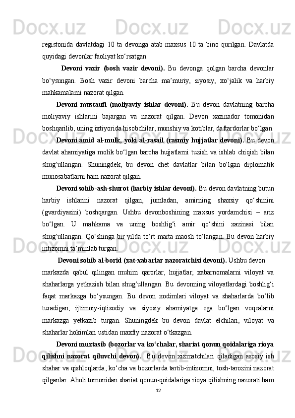 registonida   davlatdagi   10   ta   devonga   atab   maxsus   10   ta   bino   qurilgan.   Davlatda
quyidagi devonlar faoliyat ko‘rsatgan:
            Devoni   vazir   (bosh   vazir   devoni).   Bu   devonga   qolgan   barcha   devonlar
bo‘ysungan.   Bosh   vazir   devoni   barcha   ma’muriy,   siyosiy,   xo‘jalik   va   harbiy
mahkamalarni nazorat qilgan.
Devoni   mustaufi   (moliyaviy   ishlar   devoni).   Bu   devon   davlatning   barcha
moliyaviy   ishlarini   bajargan   va   nazorat   qilgan.   Devon   xazinador   tomonidan
boshqarilib, uning ixtiyorida hisobchilar, munshiy va kotiblar, daftardorlar bo‘lgan.
Devoni  amid al-mulk, yoki   al-rasail  (rasmiy hujjatlar devoni).   Bu  devon
davlat ahamiyatiga molik bo‘lgan barcha hujjatlarni tuzish va ishlab chiqish bilan
shug‘ullangan.   Shuningdek,   bu   devon   chet   davlatlar   bilan   bo‘lgan   diplomatik
munosabatlarni ham nazorat qilgan.
Devoni sohib-ash-shurot (harbiy ishlar devoni).  Bu devon davlatning butun
harbiy   ishlarini   nazorat   qilgan,   jumladan,   amirning   shaxsiy   qo‘shinini
(gvardiyasini)   boshqargan.   Ushbu   devonboshining   maxsus   yordamchisi   –   ariz
bo‘lgan.   U   mahkama   va   uning   boshlig‘i   amir   qo‘shini   xazinasi   bilan
shug‘ullangan. Qo‘shinga bir yilda to‘rt marta maosh to‘langan. Bu devon harbiy
intizomni ta’minlab turgan.
  Devoni sohib al-borid (xat-xabarlar nazoratchisi devoni).  Ushbu devon 
markazda   qabul   qilingan   muhim   qarorlar,   hujjatlar,   xabarnomalarni   viloyat   va
shaharlarga   yetkazish   bilan   shug‘ullangan.   Bu   devonning   viloyatlardagi   boshlig‘i
faqat   markazga   bo‘ysungan.   Bu   devon   xodimlari   viloyat   va   shaharlarda   bo‘lib
turadigan,   ijtimoiy-iqtisodiy   va   siyosiy   ahamiyatga   ega   bo‘lgan   voqealarni
markazga   yetkazib   turgan.   Shuningdek   bu   devon   davlat   elchilari,   viloyat   va
shaharlar hokimlari ustidan maxfiy nazorat o‘tkazgan.
Devoni muxtasib (bozorlar va ko‘chalar, shariat qonun qoidalariga rioya
qilishni   nazorat   qiluvchi   devon).     Bu   devon   xizmatchilari   qiladigan   asosiy   ish
shahar va qishloqlarda, ko‘cha va bozorlarda tartib-intizomni, tosh-tarozini nazorat
qilganlar. Aholi tomonidan shariat qonun-qoidalariga rioya qilishning nazorati ham
12