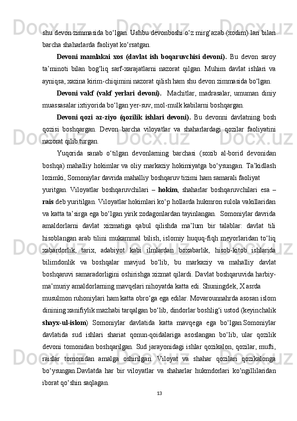 shu devon zimmasida bo‘lgan. Ushbu devonboshi o‘z mirg‘azab (xodim) lari bilan
barcha shaharlarda faoliyat ko‘rsatgan.
Devoni   mamlakai   xos   (davlat   ish   boqaruvchisi   devoni).   Bu   devon   saroy
ta’minoti   bilan   bog‘liq   sarf-xarajatlarni   nazorat   qilgan.   Muhim   davlat   ishlari   va
ayniqsa, xazina kirim-chiqimini nazorat qilish ham shu devon zimmasida bo‘lgan.
Devoni   vakf   (vakf   yerlari   devoni).     Machitlar,   madrasalar,   umuman   diniy
muassasalar ixtiyorida bo‘lgan yer-suv, mol-mulk kabilarni boshqargan. 
Devoni   qozi   az-ziyo   (qozilik   ishlari   devoni).   Bu   devonni   davlatning   bosh
qozisi   boshqargan.   Devon   barcha   viloyatlar   va   shaharlardagi   qozilar   faoliyatini
nazorat qilib turgan.
Yuqorida   sanab   o‘tilgan   devonlarning   barchasi   (soxib   al-borid   devonidan
boshqa)  mahalliy hokimlar va oliy markaziy hokimiyatga bo‘ysungan. Ta’kidlash
lozimki, Somoniylar davrida mahalliy boshqaruv tizimi ham samarali faoliyat 
yuritgan.   Viloyatlar   boshqaruvchilari   –   hokim ,   shaharlar   boshqaruvchilari   esa   –
rais  deb yuritilgan. Viloyatlar hokimlari ko‘p hollarda hukmron sulola vakillaridan
va katta ta’sirga ega bo‘lgan yirik zodagonlardan tayinlangan.  Somoniylar davrida
amaldorlarni   davlat   xizmatiga   qabul   qilishda   ma’lum   bir   talablar:   davlat   tili
hisoblangan   arab   tilini   mukammal   bilish,   islomiy   huquq-fiqh   meyorlaridan   to‘liq
xabardorlik,   tarix,   adabiyot   kabi   ilmlardan   boxabarlik,   hisob-kitob   ishlarida
bilimdonlik   va   boshqalar   mavjud   bo‘lib,   bu   markaziy   va   mahalliy   davlat
boshqaruvi samaradorligini oshirishga xizmat qilardi. Davlat boshqaruvida harbiy-
ma’muriy amaldorlarning mavqelari nihoyatda katta edi. Shuningdek, X asrda 
musulmon ruhoniylari ham katta obro‘ga ega edilar. Movarounnahrda asosan islom
dinining xanifiylik mazhabi tarqalgan bo‘lib, dindorlar boshlig‘i ustod (keyinchalik
shayx-ul-islom )   Somoniylar   davlatida   katta   mavqega   ega   bo‘lgan.Somoniylar
davlatida   sud   ishlari   shariat   qonun-qoidalariga   asoslangan   bo‘lib,   ular   qozilik
devoni tomonidan boshqarilgan. Sud jarayonidagi ishlar qozikalon, qozilar, mufti,
raislar   tomonidan   amalga   oshirilgan.   Viloyat   va   shahar   qozilari   qozikalonga
bo‘ysungan.Davlatda   har   bir   viloyatlar   va   shaharlar   hukmdorlari   ko‘ngillilaridan
iborat qo‘shin saqlagan.
13 