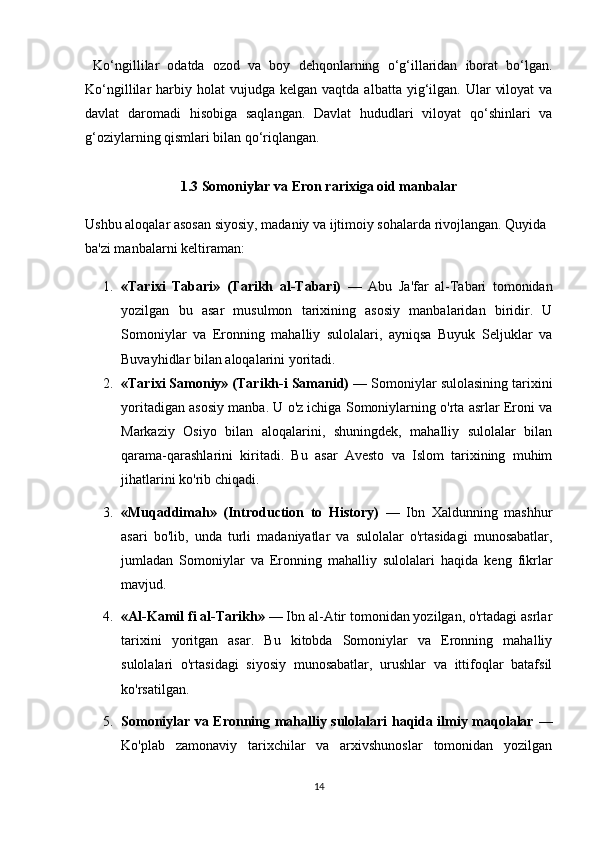   Ko‘ngillilar   odatda   ozod   va   boy   dehqonlarning   o‘g‘illaridan   iborat   bo‘lgan.
Ko‘ngillilar   harbiy  holat  vujudga   kelgan  vaqtda  albatta  yig‘ilgan.  Ular   viloyat  va
davlat   daromadi   hisobiga   saqlangan.   Davlat   hududlari   viloyat   qo‘shinlari   va
g‘oziylarning qismlari bilan qo‘riqlangan.
1.3 Somoniylar va Eron rarixiga oid manbalar
Ushbu aloqalar asosan siyosiy, madaniy va ijtimoiy sohalarda rivojlangan. Quyida 
ba'zi manbalarni keltiraman:
1. «Tarixi   Tabari»   (Tarikh   al-Tabari)   —   Abu   Ja'far   al-Tabari   tomonidan
yozilgan   bu   asar   musulmon   tarixining   asosiy   manbalaridan   biridir.   U
Somoniylar   va   Eronning   mahalliy   sulolalari,   ayniqsa   Buyuk   Seljuklar   va
Buvayhidlar bilan aloqalarini yoritadi.
2. «Tarixi Samoniy» (Tarikh-i Samanid)  — Somoniylar sulolasining tarixini
yoritadigan asosiy manba. U o'z ichiga Somoniylarning o'rta asrlar Eroni va
Markaziy   Osiyo   bilan   aloqalarini,   shuningdek,   mahalliy   sulolalar   bilan
qarama-qarashlarini   kiritadi.   Bu   asar   Avesto   va   Islom   tarixining   muhim
jihatlarini ko'rib chiqadi.
3. «Muqaddimah»   (Introduction   to   History)   —   Ibn   Xaldunning   mashhur
asari   bo'lib,   unda   turli   madaniyatlar   va   sulolalar   o'rtasidagi   munosabatlar,
jumladan   Somoniylar   va   Eronning   mahalliy   sulolalari   haqida   keng   fikrlar
mavjud.
4. «Al-Kamil fi al-Tarikh»  — Ibn al-Atir tomonidan yozilgan, o'rtadagi asrlar
tarixini   yoritgan   asar.   Bu   kitobda   Somoniylar   va   Eronning   mahalliy
sulolalari   o'rtasidagi   siyosiy   munosabatlar,   urushlar   va   ittifoqlar   batafsil
ko'rsatilgan.
5. Somoniylar va Eronning mahalliy sulolalari haqida ilmiy maqolalar   —
Ko'plab   zamonaviy   tarixchilar   va   arxivshunoslar   tomonidan   yozilgan
14 