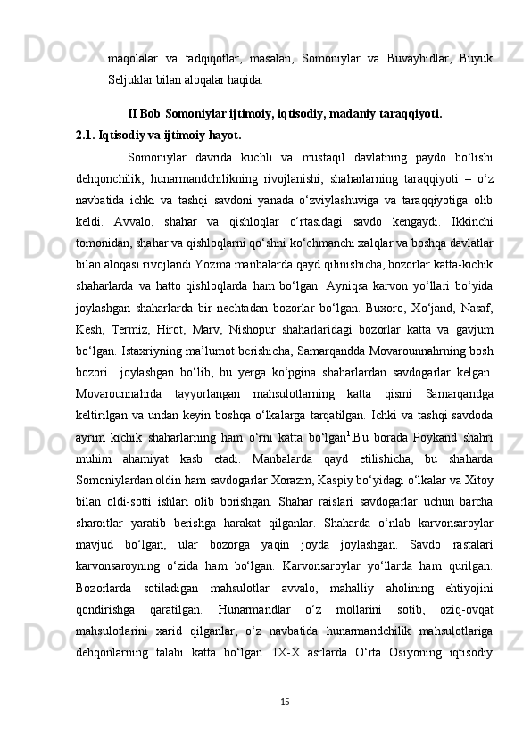 maqolalar   va   tadqiqotlar,   masalan,   Somoniylar   va   Buvayhidlar,   Buyuk
Seljuklar bilan aloqalar haqida.
II Bob Somoniylar ijtimoiy, iqtisodiy, madaniy taraqqiyoti.
2.1. Iqtisodiy va ijtimoiy hayot.   
      Somoniylar   davrida   kuchli   va   mustaqil   davlatning   paydo   bo‘lishi
dehqonchilik,   hunarmandchilikning   rivojlanishi,   shaharlarning   taraqqiyoti   –   o‘z
navbatida   ichki   va   tashqi   savdoni   yanada   o‘zviylashuviga   va   taraqqiyotiga   olib
keldi.   Avvalo,   shahar   va   qishloqlar   o‘rtasidagi   savdo   kengaydi.   Ikkinchi
tomonidan, shahar va qishloqlarni qo‘shni ko‘chmanchi xalqlar va boshqa davlatlar
bilan aloqasi rivojlandi.Yozma manbalarda qayd qilinishicha, bozorlar katta-kichik
shaharlarda   va   hatto   qishloqlarda   ham   bo‘lgan.   Ayniqsa   karvon   yo‘llari   bo‘yida
joylashgan   shaharlarda   bir   nechtadan   bozorlar   bo‘lgan.   Buxoro,   Xo‘jand,   Nasaf,
Kesh,   Termiz,   Hirot,   Marv,   Nishopur   shaharlaridagi   bozorlar   katta   va   gavjum
bo‘lgan. Istaxriyning ma’lumot berishicha, Samarqandda Movarounnahrning bosh
bozori     joylashgan   bo‘lib,   bu   yerga   ko‘pgina   shaharlardan   savdogarlar   kelgan.
Movarounnahrda   tayyorlangan   mahsulotlarning   katta   qismi   Samarqandga
keltirilgan   va  undan   keyin   boshqa   o‘lkalarga   tarqatilgan.   Ichki   va   tashqi   savdoda
ayrim   kichik   shaharlarning   ham   o‘rni   katta   bo‘lgan 1
.Bu   borada   Poykand   shahri
muhim   ahamiyat   kasb   etadi.   Manbalarda   qayd   etilishicha,   bu   shaharda
Somoniylardan oldin ham savdogarlar Xorazm, Kaspiy bo‘yidagi o‘lkalar va Xitoy
bilan   oldi-sotti   ishlari   olib   borishgan.   Shahar   raislari   savdogarlar   uchun   barcha
sharoitlar   yaratib   berishga   harakat   qilganlar.   Shaharda   o‘nlab   karvonsaroylar
mavjud   bo‘lgan,   ular   bozorga   yaqin   joyda   joylashgan.   Savdo   rastalari
karvonsaroyning   o‘zida   ham   bo‘lgan.   Karvonsaroylar   yo‘llarda   ham   qurilgan.
Bozorlarda   sotiladigan   mahsulotlar   avvalo,   mahalliy   aholining   ehtiyojini
qondirishga   qaratilgan.   Hunarmandlar   o‘z   mollarini   sotib,   oziq-ovqat
mahsulotlarini   xarid   qilganlar,   o‘z   navbatida   hunarmandchilik   mahsulotlariga
dehqonlarning   talabi   katta   bo‘lgan.   IX-X   asrlarda   O‘rta   Osiyoning   iqtisodiy
15 