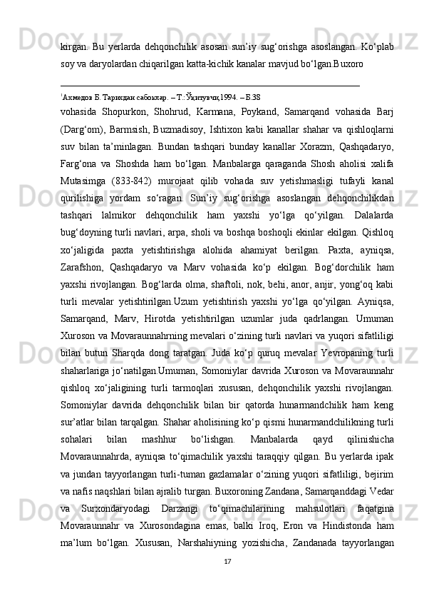 kirgan.   Bu   yerlarda   dehqonchilik   asosan   sun’iy   sug‘orishga   asoslangan.   Ko‘plab
soy va daryolardan chiqarilgan katta-kichik kanalar mavjud bo‘lgan.Buxoro
____________________________________________________________
1
Ахмедов Б. Тарихдан сабоклар.  –  Т.: Ўқ итувчи,1994 . – Б. 38 
vohasida   Shopurkon,   Shohrud,   Karmana,   Poykand,   Samarqand   vohasida   Barj
(Darg‘om),   Barmsish,   Buzmadisoy,   Ishtixon   kabi   kanallar   shahar   va   qishloqlarni
suv   bilan   ta’minlagan.   Bundan   tashqari   bunday   kanallar   Xorazm,   Qashqadaryo,
Farg‘ona   va   Shoshda   ham   bo‘lgan.   Manbalarga   qaraganda   Shosh   aholisi   xalifa
Mutasimga   (833-842)   murojaat   qilib   vohada   suv   yetishmasligi   tufayli   kanal
qurilishiga   yordam   so‘ragan.   Sun’iy   sug‘orishga   asoslangan   dehqonchilikdan
tashqari   lalmikor   dehqonchilik   ham   yaxshi   yo‘lga   qo‘yilgan.   Dalalarda
bug‘doyning turli navlari, arpa, sholi va boshqa boshoqli ekinlar ekilgan. Qishloq
xo‘jaligida   paxta   yetishtirishga   alohida   ahamiyat   berilgan.   Paxta,   ayniqsa,
Zarafshon,   Qashqadaryo   va   Marv   vohasida   ko‘p   ekilgan.   Bog‘dorchilik   ham
yaxshi   rivojlangan.   Bog‘larda  olma,   shaftoli,  nok,   behi,  anor,   anjir,   yong‘oq   kabi
turli   mevalar   yetishtirilgan.Uzum   yetishtirish   yaxshi   yo‘lga   qo‘yilgan.   Ayniqsa,
Samarqand,   Marv,   Hirotda   yetishtirilgan   uzumlar   juda   qadrlangan.   Umuman
Xuroson va Movaraunnahrning mevalari o‘zining turli navlari va yuqori sifatliligi
bilan   butun   Sharqda   dong   taratgan.   Juda   ko‘p   quruq   mevalar   Yevropaning   turli
shaharlariga jo‘natilgan.Umuman, Somoniylar davrida Xuroson va Movaraunnahr
qishloq   xo‘jaligining   turli   tarmoqlari   xususan,   dehqonchilik   yaxshi   rivojlangan.
Somoniylar   davrida   dehqonchilik   bilan   bir   qatorda   hunarmandchilik   ham   keng
sur’atlar bilan tarqalgan. Shahar aholisining ko‘p qismi hunarmandchilikning turli
sohalari   bilan   mashhur   bo‘lishgan.   Manbalarda   qayd   qilinishicha
Movaraunnahrda,   ayniqsa   to‘qimachilik   yaxshi   taraqqiy   qilgan.   Bu   yerlarda   ipak
va   jundan   tayyorlangan   turli-tuman   gazlamalar   o‘zining   yuqori   sifatliligi,   bejirim
va nafis naqshlari bilan ajralib turgan. Buxoroning Zandana, Samarqanddagi Vedar
va   Surxondaryodagi   Darzangi   to‘qimachilarining   mahsulotlari   faqatgina
Movaraunnahr   va   Xurosondagina   emas,   balki   Iroq,   Е ron   va   Hindistonda   ham
ma’lum   bo‘lgan.   Xususan,   Narshahiyning   yozishicha,   Zandanada   tayyorlangan
17 