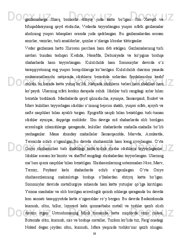 gazlamalarga   Sharq   bozorida   ehtiyoj   juda   katta   bo‘lgan.   Ibn   Xavqal   va
Muqaddasiyning   qayd   etishicha,   Vedarda   tayyorlangan   yuqori   sifatli   gazlamalar
aholining   yuqori   tabaqalari   orasida   juda   qadrlangan.   Bu   gazlamalardan   asosan
amirlar, vazirlar, turli amaldorlar, qozilar o‘zlariga liboslar tiktirganlar. 
Vedar   gazlamasi   hatto   Xuroson   parchasi   ham   deb   atalgan.   Gazlamalarning   turli
navlari   bundan   tashqari   Keshda,   Nasafda,   Dabusiyada   va   ko‘pgina   boshqa
shaharlarda   ham   tayyorlangan.   Kulolchilik   ham   Somoniylar   davrida   o‘z
taraqqiyotining   eng   yuqori   bosqichlariga   ko‘tarilgan.   Kulolchilik   charxini   yanada
mukammallanishi   natijasida   idishlarni   bezashda   sirlardan   foydalanishni   kashf
etilishi bu borada katta yutuq bo‘ldi. Natijada   idishlarni turlari ham   shakllari ham
ko‘paydi. Ularning sifati keskin darajada oshdi. Idishlar turli rangdagi sirlar bilan
bezatila  boshlandi.   Manbalarda  qayd   qilinishicha,   ayniqsa,   Samarqand,   Binket   va
Marv kulollari tayyorlagan idishlar o‘zining bejirim shakli, yuqori sifati, ajoyib va
nafis   naqshlari   bilan   ajralib   turgan.   Е pigrafik   naqsh   bilan   bezatilgan   turli-tuman
idishlar   ayniqsa,   diqqatga   molikdir.   Shu   davrga   oid   shaharlarda   olib   borilgan
arxeologik   izlanishlarga   qaraganda,   kulollar   shaharlarda   mahalla-mahalla   bo‘lib
yashaganlar.   Mana   shunday   mahallalar   Samarqandda,   Marvda,   A х sikatda,
Termizda   ochib   o‘rganilgan.Bu   davrda   shishasozlik   ham   keng   rivojlangan.   O‘rta
Osiyo   shishasozlari   turli   shakldagi   katta-kichik   shisha   idishlarni   tayyorlaganlar.
Idishlar asosan ko‘kimtir va shaffof rangdagi shishalardan tayyorlangan. Ularning
ma’lum qismi naqshlar bilan bezatilgan. Shishasozlarning ustaxonalari Niso, Marv,
Termiz,   Poykant   kabi   shaharlarda   ochib   o‘rganilagan.   O‘rta   Osiyo
shishasozlarining   mahsulotiga   boshqa   o‘lkalardan   ehtiyoj   katta   bo‘lgan.
Somoniylar   davrida   metallurgiya   sohasida   ham   katta   yutuqlar   qo‘lga   kiritilgan.
Yozma manbalar va olib borilgan arxeologik qazish ishlarga qaraganda bu davrda
kon sanoati  taraqqiyotida  katta o‘zgarishlar  ro‘y bergan.  Bu davrda  Badaxshonda
kumush,   oltin,   billur,   lojuvard   kabi   qimmatbaho   metall   va   toshlar   qazib   olish
davom   etgan.   Ustrushonaning   Mink   tumanida   katta   miqdorda   temir   rudasi,
Butamda oltin, kumush, mis va boshqa metallar, Tuzkon ko‘lida tuz, Farg‘onadagi
Nokad   degan   joydan   oltin,   kumush,   Isfara   yaqinida   toshko‘mir   qazib   olingan.
18 