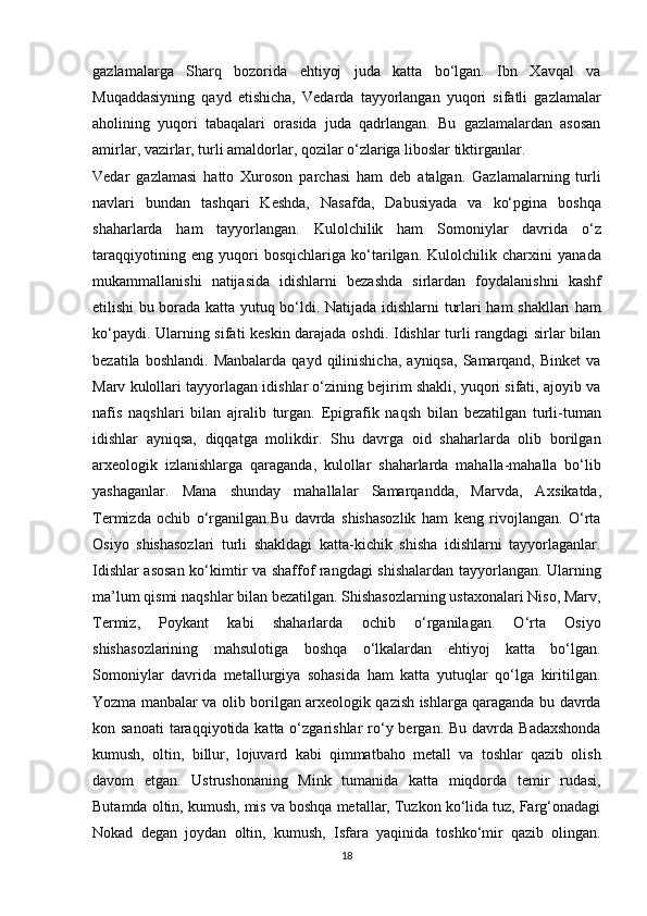 gazlamalarga   Sharq   bozorida   ehtiyoj   juda   katta   bo‘lgan.   Ibn   Xavqal   va
Muqaddasiyning   qayd   etishicha,   Vedarda   tayyorlangan   yuqori   sifatli   gazlamalar
aholining   yuqori   tabaqalari   orasida   juda   qadrlangan.   Bu   gazlamalardan   asosan
amirlar, vazirlar, turli amaldorlar, qozilar o‘zlariga liboslar tiktirganlar. 
Vedar   gazlamasi   hatto   Xuroson   parchasi   ham   deb   atalgan.   Gazlamalarning   turli
navlari   bundan   tashqari   Keshda,   Nasafda,   Dabusiyada   va   ko‘pgina   boshqa
shaharlarda   ham   tayyorlangan.   Kulolchilik   ham   Somoniylar   davrida   o‘z
taraqqiyotining   eng   yuqori   bosqichlariga   ko‘tarilgan.   Kulolchilik   charxini   yanada
mukammallanishi   natijasida   idishlarni   bezashda   sirlardan   foydalanishni   kashf
etilishi bu borada katta yutuq bo‘ldi. Natijada   idishlarni turlari ham   shakllari ham
ko‘paydi. Ularning sifati keskin darajada oshdi. Idishlar turli rangdagi sirlar bilan
bezatila  boshlandi.   Manbalarda  qayd   qilinishicha,   ayniqsa,   Samarqand,   Binket   va
Marv kulollari tayyorlagan idishlar o‘zining bejirim shakli, yuqori sifati, ajoyib va
nafis   naqshlari   bilan   ajralib   turgan.   Е pigrafik   naqsh   bilan   bezatilgan   turli-tuman
idishlar   ayniqsa,   diqqatga   molikdir.   Shu   davrga   oid   shaharlarda   olib   borilgan
arxeologik   izlanishlarga   qaraganda,   kulollar   shaharlarda   mahalla-mahalla   bo‘lib
yashaganlar.   Mana   shunday   mahallalar   Samarqandda,   Marvda,   A х sikatda,
Termizda   ochib   o‘rganilgan.Bu   davrda   shishasozlik   ham   keng   rivojlangan.   O‘rta
Osiyo   shishasozlari   turli   shakldagi   katta-kichik   shisha   idishlarni   tayyorlaganlar.
Idishlar asosan ko‘kimtir va shaffof rangdagi shishalardan tayyorlangan. Ularning
ma’lum qismi naqshlar bilan bezatilgan. Shishasozlarning ustaxonalari Niso, Marv,
Termiz,   Poykant   kabi   shaharlarda   ochib   o‘rganilagan.   O‘rta   Osiyo
shishasozlarining   mahsulotiga   boshqa   o‘lkalardan   ehtiyoj   katta   bo‘lgan.
Somoniylar   davrida   metallurgiya   sohasida   ham   katta   yutuqlar   qo‘lga   kiritilgan.
Yozma manbalar va olib borilgan arxeologik qazish ishlarga qaraganda bu davrda
kon sanoati  taraqqiyotida  katta o‘zgarishlar  ro‘y bergan.  Bu davrda  Badaxshonda
kumush,   oltin,   billur,   lojuvard   kabi   qimmatbaho   metall   va   toshlar   qazib   olish
davom   etgan.   Ustrushonaning   Mink   tumanida   katta   miqdorda   temir   rudasi,
Butamda oltin, kumush, mis va boshqa metallar, Tuzkon ko‘lida tuz, Farg‘onadagi
Nokad   degan   joydan   oltin,   kumush,   Isfara   yaqinida   toshko‘mir   qazib   olingan.
18