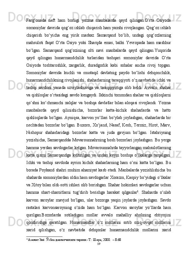 Farg‘onada   neft   ham   borligi   yozma   manbalarda   qayd   qilingan.O‘rta   Osiyoda
somoniylar davrida qog‘oz ishlab chiqarish ham yaxshi rivojlangan. Qog‘oz ishlab
chiqarish   bo‘yicha   eng   yirik   markaz   Samarqand   bo‘lib,   undagi   qog‘ozlarning
mahsuloti   faqat   О ‘rta   Osiyo   yoki   Sharqda   emas,   balki   Yevropada   ham   mashhur
bo‘lgan.   Samarqand   qog‘ozining   olti   navi   manbalarda   qayd   qilingan.Yuqorida
qayd   qilingan   hunarmandchilik   turlaridan   tashqari   somoniylar   davrida   O‘rta
Osiyoda   toshtaroshlik,   zargarlik,   duradgorlik   kabi   sohalar   ancha   rivoj   topgan.
Somoniylar   davrida   kuchli   va   mustaqil   davlatnig   paydo   bo‘lishi   dehqonchilik,
hunarmandchilikning rivojlanishi, shaharlarning taraqqiyoti o‘z navbatida ichki va
tashqi  savdoni   yanada  uzviylashuviga  va  taraqqiyotiga  olib  keldi.  Avvalo,  shahar
va qishloqlar o‘rtasidagi savdo kengaydi. Ikkinchi tomondan shahar va qishloqlarni
qo‘shni   ko‘chmanchi   xalqlar   va   boshqa   davlatlar   bilan   aloqasi   rivojlandi.   Yozma
manbalarda   qayd   qilinishicha,   bozorlar   katta-kichik   shaharlarda   va   hatto
qishloqlarda bo‘lgan. Ayniqsa, karvon yo‘llari bo‘ylab joylashgan, shaharlarda bir
nechtadan bozorlar  bo‘lgan. Buxoro, Xo‘jand, Nasaf,  Kesh, Termiz, Hirot, Marv,
Nishopur   shaharlaridagi   bozorlar   katta   va   juda   gavjum   bo‘lgan.   Istahriyning
yozishicha, Samarqandda Movarounnahrning bosh bozorlari joylashgan. Bu yerga
hamma yerdan savdogarlar kelgan. Movarounnahrda tayyorlangan mahsulotlarning
katta  qismi  Samarqandga  keltirilgan  va  undan  keyin  boshqa   o‘lkalarga  tarqalgan.
Ichki   va   tashqi   savdoda   ayrim   kichik   shaharlarning   ham   o‘rni   katta   bo‘lgan.   Bu
borada Poykand shahri muhim ahamiyat kasb etadi. Manbalarda yozishlishicha bu
shaharda somoniylardan oldin ham savdogarlar Xorazm, Kaspiy bo‘yidagi o‘lkalar
va Xitoy bilan oldi-sotti ishlari olib borishgan. Shahar hokimlari savdogarlar uchun
hamma   shart-sharoitlarni   tug‘dirib   berishga   harakat   qilganlar 1
.   Shaharda   o‘nlab
karvon   saroylar   mavjud   bo‘lgan,   ular   bozorga   yaqin   joylarda   joylashgan.   Savdo
rastalari   karvonsaroyning   o‘zida   ham   bo‘lgan.   Karvon   saroylar   yo‘llarda   ham
qurilgan.Bozorlarda   sotiladigan   mollar   avvalo   mahalliy   aholining   ehtiyojini
qondirishga   qaratilgan.   Hunarmandlar   o‘z   mollarini   sotib   oziq-ovqat   mollarini
xarid   qilishgan,   o‘z   navbatida   dehqonlar   hunarmandchilik   mollarini   xarid
1 1
Азамат Зиё.  Ў збек давлатчилиги тарихи.-Т.:   Шарк,   2000 .  – Б.68
19 