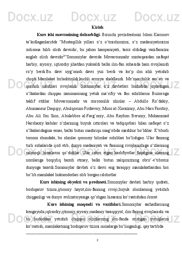 Kirish
Kurs ishi mavzusining dolzarbligi.   Birinchi prezidentimiz Islom Karimov
ta’kidlaganlaridek   “Mustaqillik   yillari   o‘z   o‘tmishimizni,   o‘z   madaniyatimizni
xolisona   bilib   olish   davridir,   bu   jahon   hamjamiyati,   tarix   oldidagi   vazifamizni
anglab   olish   davridir 1
”Somoniylar   davrida   Movarounnahr   mintaqasidan   nafaqat
harbiy, siyosiy, iqtisodiy jihatdan yuksaldi balki ilm-fan sohasida ham rivojlanish
ro‘y   berdi.Bu   davr   uyg‘onish   davri   yuz   berdi   va   ko‘p   ilm   ahli   yetishib
chiqdi.Mamlakat   birlashtirildi,kuchli   armiya   shakllandi.   Me’morchilik   san’ati   va
qurilish   uslublari   rivojlandi.   Somoniylar   o‘z   davlatlari   hududida   joylashgan
o‘lkalardan   chiqqan   zamonasining   yetuk   ma’rifiy   va   fan   sohiblarini   Buxoroga
taklif   etdilar.   Movarounnahr   va   xurosonlik   olimlar   –   Abdullo   Ro‘dakiy,
Abumansur Daqiqiy, Abulqosum Firdavsiy, Muso al-Xorazmiy, Abu Nars Farobiy,
Abu   Ali   Ibn   Sino,   Abulabbos   al-Farg‘oniy,   Abu   Rayhon   Beruniy,   Muhammad
Narshaxiy   kabilar   o‘zlarining   buyuk   ixtirolari   va   tadqiqotlari   bilan   nafaqat   o‘z
o‘lkalaridagina emas, balki butun mashriqu mag‘ribda mashhur bo‘ldilar. E’tiborli
tomoni   shundaki,   bu   olimlar   qomusiy   bilimlar   sohiblari   bo‘lishgan.   Ular   fanning
turli  sohalarida   ijod  etib,  dunyo  madaniyati   va  fanining  rivojlanishiga  o‘zlarining
salmoqli   hissalarini   qo‘shdilar.   Ular   ixtiro   etgan   kashfiyotlar   faqatgina   ularning
nomlariga   boqiyliq   baxsh   etmay,   balki   butun   xalqimizning   obro‘-e’tiborini
dunyoga   taratdi.Somoniylar   davlati   o‘z   davri   eng   taraqqiy   mamlakatlaridan   biri
bo‘lib mamlakat hukumdorlari olib borgan islohotlar.
              Kurs   ishining   obyekti   va   predmeti. Somoniylar   davlati   harbiy   qudrati,
boshqaruv   tizimi,ijtimoiy   hayot,ilm-fanning   rivoji,buyuk   olimlarning   yetishib
chiqganligi va dunyo svilizatsiyasiga qo‘shgan hissasini ko‘rsatishdan iborat.
              Kurs   ishining   maqsadi   va   vazifalari. Somoniylar   sarhadlarining
kengayishi,iqtisodiy,ijtimoiy,siyosiy,madaniy taraqqiyot, ilm-faning rivojlanishi va
bu   hududdan   yetishib   chiqqan   olimlarning   ilm-fanda   erishgan   yutuqlarini
ko‘rsatish, mamlakatning boshqaruv tizimi nimalarga bo‘linganligi, qay tartibda
__________________________________________________________________________________________
2 