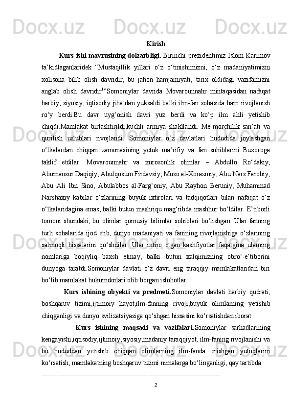 Kirish
Kurs ishi mavzusining dolzarbligi.   Birinchi prezidentimiz Islom Karimov
ta’kidlaganlaridek   “Mustaqillik   yillari   o‘z   o‘tmishimizni,   o‘z   madaniyatimizni
xolisona   bilib   olish   davridir,   bu   jahon   hamjamiyati,   tarix   oldidagi   vazifamizni
anglab   olish   davridir 1
”Somoniylar   davrida   Movarounnahr   mintaqasidan   nafaqat
harbiy, siyosiy, iqtisodiy jihatdan yuksaldi balki ilm-fan sohasida ham rivojlanish
ro‘y   berdi.Bu   davr   uyg‘onish   davri   yuz   berdi   va   ko‘p   ilm   ahli   yetishib
chiqdi.Mamlakat   birlashtirildi,kuchli   armiya   shakllandi.   Me’morchilik   san’ati   va
qurilish   uslublari   rivojlandi.   Somoniylar   o‘z   davlatlari   hududida   joylashgan
o‘lkalardan   chiqqan   zamonasining   yetuk   ma’rifiy   va   fan   sohiblarini   Buxoroga
taklif   etdilar.   Movarounnahr   va   xurosonlik   olimlar   –   Abdullo   Ro‘dakiy,
Abumansur Daqiqiy, Abulqosum Firdavsiy, Muso al-Xorazmiy, Abu Nars Farobiy,
Abu   Ali   Ibn   Sino,   Abulabbos   al-Farg‘oniy,   Abu   Rayhon   Beruniy,   Muhammad
Narshaxiy   kabilar   o‘zlarining   buyuk   ixtirolari   va   tadqiqotlari   bilan   nafaqat   o‘z
o‘lkalaridagina emas, balki butun mashriqu mag‘ribda mashhur bo‘ldilar. E’tiborli
tomoni   shundaki,   bu   olimlar   qomusiy   bilimlar   sohiblari   bo‘lishgan.   Ular   fanning
turli  sohalarida   ijod  etib,  dunyo  madaniyati   va  fanining  rivojlanishiga  o‘zlarining
salmoqli   hissalarini   qo‘shdilar.   Ular   ixtiro   etgan   kashfiyotlar   faqatgina   ularning
nomlariga   boqiyliq   baxsh   etmay,   balki   butun   xalqimizning   obro‘-e’tiborini
dunyoga   taratdi.Somoniylar   davlati   o‘z   davri   eng   taraqqiy   mamlakatlaridan   biri
bo‘lib mamlakat hukumdorlari olib borgan islohotlar.
              Kurs   ishining   obyekti   va   predmeti. Somoniylar   davlati   harbiy   qudrati,
boshqaruv   tizimi,ijtimoiy   hayot,ilm-fanning   rivoji,buyuk   olimlarning   yetishib
chiqganligi va dunyo svilizatsiyasiga qo‘shgan hissasini ko‘rsatishdan iborat.
              Kurs   ishining   maqsadi   va   vazifalari. Somoniylar   sarhadlarining
kengayishi,iqtisodiy,ijtimoiy,siyosiy,madaniy taraqqiyot, ilm-faning rivojlanishi va
bu   hududdan   yetishib   chiqqan   olimlarning   ilm-fanda   erishgan   yutuqlarini
ko‘rsatish, mamlakatning boshqaruv tizimi nimalarga bo‘linganligi, qay tartibda
__________________________________________________________________________________________
2