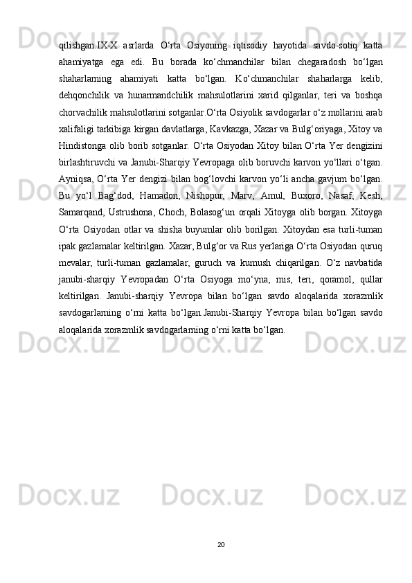 qilishgan.IX-X   asrlarda   O‘rta   Osiyoning   iqtisodiy   hayotida   savdo-sotiq   katta
ahamiyatga   ega   edi.   Bu   borada   ko‘chmanchilar   bilan   chegaradosh   bo‘lgan
shaharlarning   ahamiyati   katta   bo‘lgan.   Ko‘chmanchilar   shaharlarga   kelib,
dehqonchilik   va   hunarmandchilik   mahsulotlarini   xarid   qilganlar,   teri   va   boshqa
chorvachilik mahsulotlarini sotganlar.O‘rta Osiyolik savdogarlar o‘z mollarini arab
xalifaligi tarkibiga kirgan davlatlarga, Kavkazga, Xazar va Bulg‘oriyaga, Xitoy va
Hindistonga olib borib sotganlar. O‘rta Osiyodan Xitoy bilan O‘rta Yer dengizini
birlashtiruvchi va Janubi-Sharqiy Yevropaga olib boruvchi karvon yo‘llari o‘tgan.
Ayniqsa,   O‘rta   Yer   dengizi   bilan   bog‘lovchi   karvon   yo‘li   ancha   gavjum   bo‘lgan.
Bu   yo‘l   Bag‘dod,   Hamadon,   Nishopur,   Marv,   Amul,   Buxoro,   Nasaf,   Kesh,
Samarqand,   Ustrushona,   Choch,   Bolasog‘un   orqali   Xitoyga   olib   borgan.   Xitoyga
O‘rta   Osiyodan   otlar   va   shisha   buyumlar   olib   borilgan.   Xitoydan   esa   turli-tuman
ipak gazlamalar keltirilgan. Xazar, Bulg‘or va Rus yerlariga O‘rta Osiyodan quruq
mevalar,   turli-tuman   gazlamalar,   guruch   va   kumush   chiqarilgan.   O‘z   navbatida
janubi-sharqiy   Yevropadan   O‘rta   Osiyoga   mo‘yna,   mis,   teri,   qoramol,   qullar
keltirilgan.   Janubi-sharqiy   Yevropa   bilan   bo‘lgan   savdo   aloqalarida   xorazmlik
savdogarlarning   o‘rni   katta   bo‘lgan. Janubi-Sharqiy   Yevropa   bilan   bo‘lgan   savdo
aloqalarida xorazmlik savdogarlarning o‘rni katta bo‘lgan.  
20 