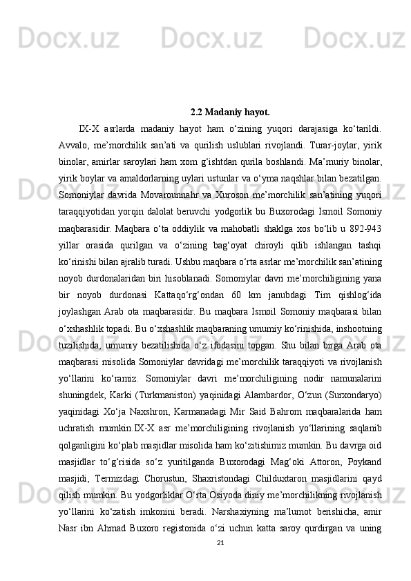 2.2 Madaniy hayot.
IX-X   asrlarda   madaniy   hayot   ham   o‘zining   yuqori   darajasiga   ko‘tarildi.
Avvalo,   me’morchilik   san’ati   va   qurilish   uslublari   rivojlandi.   Turar-joylar,   yirik
binolar, amirlar  saroylari  ham  xom  g‘ishtdan  qurila boshlandi.   Ma’muriy binolar,
yirik boylar va amaldorlarning uylari ustunlar va o‘yma naqshlar bilan bezatilgan.
Somoniylar   davrida   Movarounnahr   va   Xuroson   me’morchilik   san’atining   yuqori
taraqqiyotidan   yorqin   dalolat   beruvchi   yodgorlik   bu   Buxorodagi   Ismoil   Somoniy
maqbarasidir.   Maqbara   o‘ta   oddiylik   va   mahobatli   shaklga   xos   bo‘lib   u   892-943
yillar   orasida   qurilgan   va   o‘zining   bag‘oyat   chiroyli   qilib   ishlangan   tashqi
ko‘rinishi bilan ajralib turadi. Ushbu maqbara o‘rta asrlar me’morchilik san’atining
noyob  durdonalaridan  biri   hisoblanadi.  Somoniylar   davri  me’morchiligining  yana
bir   noyob   durdonasi   Kattaqo‘rg‘ondan   60   km   janubdagi   Tim   qishlog‘ida
joylashgan   Arab   ota   maqbarasidir.   Bu   maqbara   Ismoil   Somoniy   maqbarasi   bilan
o‘xshashlik topadi. Bu o‘xshashlik maqbaraning umumiy ko‘rinishida, inshootning
tuzilishida,   umumiy   bezatilishida   o‘z   ifodasini   topgan.   Shu   bilan   birga   Arab   ota
maqbarasi  misolida Somoniylar davridagi  me’morchilik taraqqiyoti va rivojlanish
yo‘llarini   ko‘ramiz.   Somoniylar   davri   me’morchiligining   nodir   namunalarini
shuningdek,   Karki   (Turkmaniston)   yaqinidagi   Alambardor,   O‘zun   (Surxondaryo)
yaqinidagi   Xo‘ja   Naxshron,   Karmanadagi   Mir   Said   Bahrom   maqbaralarida   ham
uchratish   mumkin.IX-X   asr   me’morchiligining   rivojlanish   yo‘llarining   saqlanib
qolganligini ko‘plab masjidlar misolida ham ko‘zitishimiz mumkin. Bu davrga oid
masjidlar   to‘g‘risida   so‘z   yuritilganda   Buxorodagi   Mag‘oki   Attoron,   Poykand
masjidi,   Termizdagi   Chorustun,   Shaxristondagi   Childuxtaron   masjidlarini   qayd
qilish mumkin. Bu yodgorliklar O‘rta Osiyoda diniy me’morchilikning rivojlanish
yo‘llarini   ko‘zatish   imkonini   beradi.   Narshaxiyning   ma’lumot   berishicha,   amir
Nasr   ibn   Ahmad   Buxoro   registonida   o‘zi   uchun   katta   saroy   qurdirgan   va   uning
21