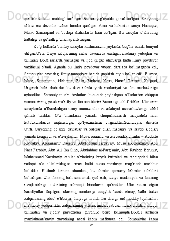 qurilishida   katta   mablag‘   sarflagan.   Bu   saroy  g‘oyatda   go‘zal   bo‘lgan.  Saroyning
oldida   esa   devonlar   uchun   binolar   qurilgan.   Amir   va   hokimlar   saroyi   Nishopur,
Marv,   Samarqand   va   boshqa   shaharlarda   ham   bo‘lgan.   Bu   saroylar   o‘zlarining
kattaligi va go‘zalligi bilan ajralib turgan.
  Ko‘p hollarda bunday saroylar xushmanzara joylarda, bog‘lar ichida bunyod
etilgan.O‘rta   Osiyo   xalqlarining   asrlar   davomida   erishgan   madaniy   yutuqlari   va
bilimlari   IX-X   asrlarda   yashagan   va   ijod   qilgan   olimlarga   katta   ilmiy   poydevor
vazifasini   o‘tadi.   Agarda   bu   ilmiy   poydevor   yuqori   darajada   bo‘lmaganda   edi,
Somoniylar   davridagi   ilmiy   taraqqiyot   haqida   gapirish   qiyin   bo‘lar   edi 1
.   Buxoro,
Marv,   Samarqand,   Nishopur,   Balx,   Binkent,   Kesh,   Nasaf,   Termez,   Xo‘jand,
Urganch   kabi   shaharlar   bu   davr   ichida   yirik   madaniyat   va   fan   markazlariga
aylandilar.   Somoniylar   o‘z   davlatlari   hududida   joylashgan   o‘lkalardan   chiqqan
zamonasining yetuk ma’rifiy va fan sohiblarini Buxoroga taklif etdilar. Ular amir
saroylarida   o‘tkaziladigan   ilmiy   munozaralar   va   adabiyot   uchrashuvlariga   taklif
qilinib   turdilar.   O‘z   bilimlarini   yanada   chuqurlashtirish   maqsadida   amir
kutubxonalarida   saqlanadigan   qo‘lyozmalarni   o‘rgandilar.Somoniylar   davrida
O‘rta   Osiyoning   qo‘shni   davlatlar   va   xalqlar   bilan   madaniy   va   savdo   aloqlari
yanada kengaydi va o‘zviylashdi. Movarounnahr va xurosonlik olimlar – Abdullo
Ro‘dakiy,   Abumansur   Daqiqiy,   Abulqosum   Firdavsiy,   Muso   al-Xorazmiy,   Abu
Nars   Farobiy,   Abu   Ali   Ibn   Sino,   Abulabbos   al-Farg‘oniy,   Abu   Rayhon   Beruniy,
Muhammad   Narshaxiy   kabilar   o‘zlarining   buyuk   ixtirolari   va   tadqiqotlari   bilan
nafaqat   o‘z   o‘lkalaridagina   emas,   balki   butun   mashriqu   mag‘ribda   mashhur
bo‘ldilar.   E’tiborli   tomoni   shundaki,   bu   olimlar   qomusiy   bilimlar   sohiblari
bo‘lishgan.   Ular   fanning   turli   sohalarida   ijod   etib,   dunyo   madaniyati   va   fanining
rivojlanishiga   o‘zlarining   salmoqli   hissalarini   qo‘shdilar.   Ular   ixtiro   etgan
kashfiyotlar   faqatgina   ularning   nomlariga   boqiylik   baxsh   etmay,   balki   butun
xalqimizning   obro‘-e’tiborini   dunyoga   taratdi.   Bu   davrga   oid   moddiy   topilmalar,
me’moriy yodgorliklar xalqimizning yuksak madaniyatidan, nozik dididan, chuqur
bilimidan   va   ijodiy   parvozidan   guvohlik   berib   kelmoqda. IX-XII   asrlarda
mamlakama’naviy   xayotining   asosi   islom   mafkurasi   edi.   Somoniylar   islom
22 