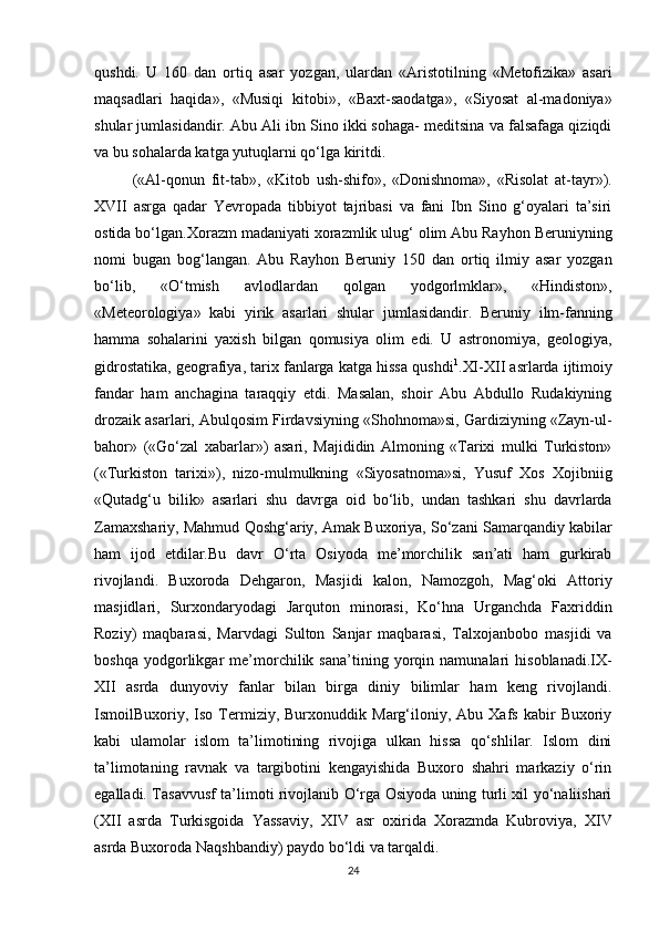 qushdi.   U   160   dan   ortiq   asar   yozgan,   ulardan   «Aristotilning   «Metofizika»   asari
maqsadlari   haqida»,   «Musiqi   kitobi»,   «Baxt-saodatga»,   «Siyosat   al-madoniya»
shular jumlasidandir. Abu Ali ibn Sino ikki sohaga- meditsina va falsafaga qiziqdi
va bu sohalarda katga yutuqlarni qo‘lga kiritdi.
            («Al-qonun   fit-tab»,   «Kitob   ush-shifo»,   «Donishnoma»,   «Risolat   at-tayr»).
XVII   asrga   qadar   Yevropada   tibbiyot   tajribasi   va   fani   Ibn   Sino   g‘oyalari   ta’siri
ostida bo‘lgan.Xorazm madaniyati xorazmlik ulug‘ olim Abu Rayhon Beruniyning
nomi   bugan   bog‘langan.   Abu   Rayhon   Beruniy   150   dan   ortiq   ilmiy   asar   yozgan
bo‘lib,   «O‘tmish   avlodlardan   qolgan   yodgorlmklar»,   «Hindiston»,
«Meteorologiya»   kabi   yirik   asarlari   shular   jumlasidandir.   Beruniy   ilm-fanning
hamma   sohalarini   yaxish   bilgan   qomusiya   olim   edi.   U   astronomiya,   geologiya,
gidrostatika, geografiya, tarix fanlarga katga hissa qushdi 1
.XI-XII asrlarda ijtimoiy
fandar   ham   anchagina   taraqqiy   etdi.   Masalan,   shoir   Abu   Abdullo   Rudakiyning
drozaik asarlari, Abulqosim Firdavsiyning «Shohnoma»si, Gardiziyning «Zayn-ul-
bahor»   («Go‘zal   xabarlar»)   asari,   Majididin   Almoning   «Tarixi   mulki   Turkiston»
(«Turkiston   tarixi»),   nizo-mulmulkning   «Siyosatnoma»si,   Yusuf   Xos   Xojibniig
«Qutadg‘u   bilik»   asarlari   shu   davrga   oid   bo‘lib,   undan   tashkari   shu   davrlarda
Zamaxshariy, Mahmud Qoshg‘ariy, Amak Buxoriya, So‘zani Samarqandiy kabilar
ham   ijod   etdilar.Bu   davr   O‘rta   Osiyoda   me’morchilik   san’ati   ham   gurkirab
rivojlandi.   Buxoroda   Dehgaron,   Masjidi   kalon,   Namozgoh,   Mag‘oki   Attoriy
masjidlari,   Surxondaryodagi   Jarquton   minorasi,   Ko‘hna   Urganchda   Faxriddin
Roziy)   maqbarasi,   Marvdagi   Sulton   Sanjar   maqbarasi,   Talxojanbobo   masjidi   va
boshqa   yodgorlikgar   me’morchilik   sana’tining   yorqin   namunalari   hisoblanadi.IX-
XII   asrda   dunyoviy   fanlar   bilan   birga   diniy   bilimlar   ham   keng   rivojlandi.
IsmoilBuxoriy,  Iso   Termiziy,  Burxonuddik   Marg‘iloniy,   Abu  Xafs   kabir   Buxoriy
kabi   ulamolar   islom   ta’limotining   rivojiga   ulkan   hissa   qo‘shlilar.   Islom   dini
ta’limotaning   ravnak   va   targibotini   kengayishida   Buxoro   shahri   markaziy   o‘rin
egalladi. Tasavvusf ta’limoti rivojlanib O‘rga Osiyoda uning turli xil yo‘naliishari
(XII   asrda   Turkisgoida   Yassaviy,   XIV   asr   oxirida   Xorazmda   Kubroviya,   XIV
asrda Buxoroda Naqshbandiy) paydo bo‘ldi va tarqaldi.
24 