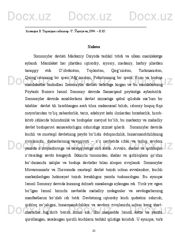 ___________________________________________________________________________
1
Ахмедов Б. Тарихдан сабоклар.-Т.: Ўқ итувчи,1994 . – Б. 85 .
Xulosa
Somoniylar   davlati   Markaziy   Osiyoda   tashkil   tobdi   va   ulkan   mamlakatga
aylandi.   Mamlakat   har   jihatdan   iqtisodiy,   siyosiy,   madaniy,   harbiy   jihatdan
taraqqiy   etdi.   O‘zbekiston,   Tojikiston,   Qirg‘iziston,   Turkmaniston,
Qozog‘istonning   bir   qism   Afg‘oniston,   Pokistonning   bir   qismi,   Eron   va   boshqa
mamlakatlar   hududlari   Somoniylar   davlati   tarkibiga   kirgan   va   bu   mamlakatning
Poytaxti   Buxoro   Ismoil   Somoniy   davrida   Samarqand   poytaxtga   aylantirildi.
Somoniylar   davrida   amaldorlarni   davlat   xizmatiga   qabul   qilishda   ma’lum   bir
talablar:   davlat   tili   hisoblangan   arab   tilini   mukammal   bilish,   islomiy   huquq-fiqx
meyorlaridan   to‘liq   xabardorlik,   tarix,   adabiyot   kabi   ilmlardan   boxabarlik,   hisob-
kitob  ishlarida   bilimdonlik   va  boshqalar   mavjud   bo‘lib,   bu  markaziy   va  mahalliy
davlat boshqaruvi samaradorligini oshirishga xizmat qilardi.     Somoniylar davrida
kuchli   va   mustaqil   davlatning   paydo   bo‘lishi   dehqonchilik,   hunarmandchilikning
rivojlanishi,   shaharlarning   taraqqiyoti   –   o‘z   navbatida   ichki   va   tashqi   savdoni
yanada   o‘zviylashuviga   va   taraqqiyotiga   olib   keldi.   Avvalo,   shahar   va   qishloqlar
o‘rtasidagi   savdo   kengaydi.   Ikkinchi   tomonidan,   shahar   va   qishloqlarni   qo‘shni
ko‘chmanchi   xalqlar   va   boshqa   davlatlar   bilan   aloqasi   rivojlandi.   Somoniylar
Movarounnahr   va   Xurosonda   mustaqil   davlat   tuzish   uchun   avvalambor,   kuchli
markazlashgan   hokimiyat   tuzish   kerakligini   yaxshi   tushunishgan.   Bu   ayniqsa
Ismoil Somoniy davrida kunning dolzarb masalasiga aylangan edi. Yirik yer egasi
bo‘lgan   Ismoil   birinchi   navbatda   mahalliy   zodagonlar   va   savdogarlarning
manfaatlarini   ko‘zlab   ish   tutdi.   Davlatning   iqtisodiy   kuch   qudratini   oshirish,
qishloq   xo‘jaligini,   hunarmandchilikni   va   savdoni   rivojlanishi   uchun   keng   shart-
sharoitlar   tug‘dirib   berish   lozim   edi.   Shu   maqsadda   Ismoil   katta   va   yaxshi
qurollangan, saralangan qurolli kuchlarni tashkil qilishga kirishdi. U ayniqsa, turk
25 