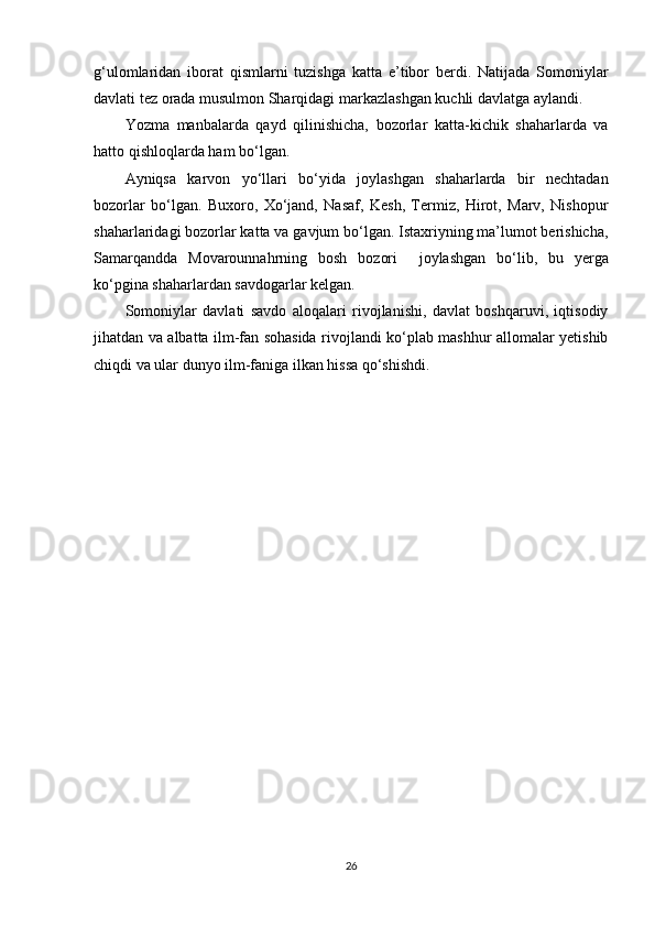 g‘ulomlaridan   iborat   qismlarni   tuzishga   katta   e’tibor   berdi.   Natijada   Somoniylar
davlati tez orada musulmon Sharqidagi markazlashgan kuchli davlatga aylandi.
Yozma   manbalarda   qayd   qilinishicha,   bozorlar   katta-kichik   shaharlarda   va
hatto qishloqlarda ham bo‘lgan. 
Ayniqsa   karvon   yo‘llari   bo‘yida   joylashgan   shaharlarda   bir   nechtadan
bozorlar   bo‘lgan.   Buxoro,   Xo‘jand,   Nasaf,   Kesh,   Termiz,   Hirot,   Marv,   Nishopur
shaharlaridagi bozorlar katta va gavjum bo‘lgan. Istaxriyning ma’lumot berishicha,
Samarqandda   Movarounnahrning   bosh   bozori     joylashgan   bo‘lib,   bu   yerga
ko‘pgina shaharlardan savdogarlar kelgan.
Somoniylar   davlati   savdo   aloqalari   rivojlanishi,   davlat   boshqaruvi,   iqtisodiy
jihatdan va albatta ilm-fan sohasida rivojlandi ko‘plab mashhur allomalar yetishib
chiqdi va ular dunyo ilm-faniga ilkan hissa qo‘shishdi.
26 