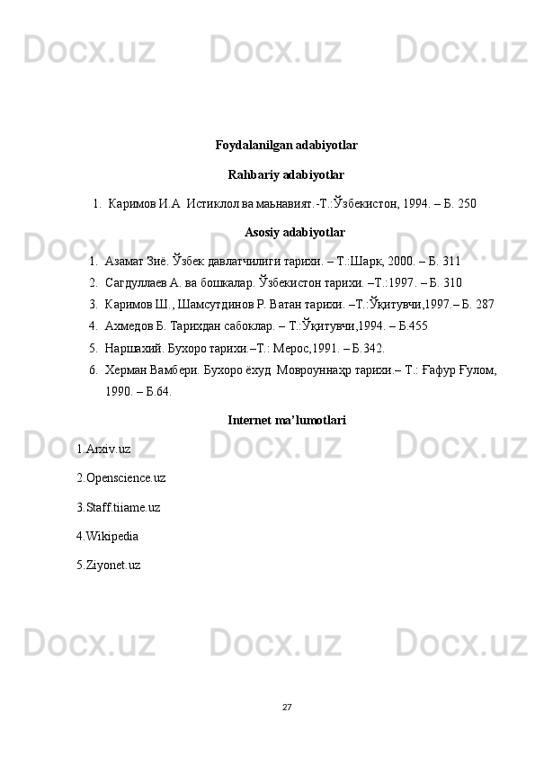 Foydalanilgan adabiyotlar
Rahbariy adabiyotlar
1. Каримов И.А  Истиклол ва маьнавият.-Т.: Ў збекистон, 1994.  –  Б. 250
Asosiy   adabiyotlar
1. Азамат Зиё. Ўзбек да в латчилиги тарихи. – Т.:Шарк, 2000. – Б. 311
2. Сагдуллаев А. ва бошкалар. Ўзбекистон тарихи. –Т.:1997 .  –  Б. 310
3. Каримов Ш., Шамсутдинов Р. Ватан тарихи. –Т.:Ўқитувчи,1997.– Б. 287
4. Ахмедов Б. Тарихдан сабоклар.  –  Т.: Ўқ итувчи,1994 . – Б.455
5. Наршахий. Бухоро тарихи.–Т.: Мерос,1991. – Б.342.
6. Херман Вамбери. Бухоро ёхуд  Мовроуннаҳр тарихи.– Т.: Ғафур Ғулом,
1990. – Б.64.
Internet ma’lumotlari
1.Arxiv.uz
2.Openscience.uz
3.Staff.tiiame.uz
4.Wikipedia
5.Ziyonet.uz
27 