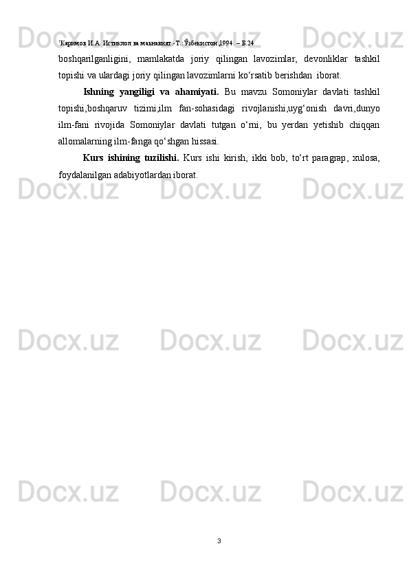 1
Каримов И.А  Истиклол ва маьнавият.-Т. :Ў збекистон,1994. – Б.24
boshqarilganligini ,   mamlakatda   joriy   qilingan   lavozimlar ,   devonliklar   tashkil
topishi   va   ulardagi   joriy   qilingan   lavozimlarni   ko ‘ rsatib   berishdan    iborat .
Ishning   yangiligi   va   ahamiyati.   Bu   mavzu   Somoniylar   davlati   tashkil
topishi,boshqaruv   tizimi,ilm   fan-sohasidagi   rivojlanishi,uyg‘onish   davri,dunyo
ilm-fani   rivojida   Somoniylar   davlati   tutgan   o‘rni,   bu   yerdan   yetishib   chiqqan
allomalarning ilm-fanga qo‘shgan hissasi.
Kurs   ishining   tuzilishi.   Kurs   ishi   kirish,   ikki   bob,   to‘rt   paragrap ,   xulosa,
foydalanilgan adabiyotlardan iborat.
 
3 