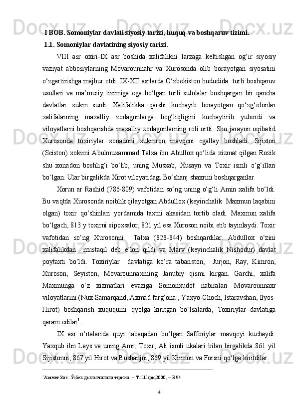   I BOB .  Somoniylar davlati siyosiy tarixi, huquq va boshqaruv tizimi.
 1.1. Somoniylar davlatining siyosiy tarixi.
VIII   asr   oxiri- I X   asr   boshida   xalifalikni   larzaga   keltishgan   og ‘ ir   siy o siy
vaziyat   abbosiylarning   Movarounnahr   va   Xurosonda   olib   borayotgan   siyosatini
o‘zgartirishga majbur etdi. IX-XII asrlarda O‘zbekiston hududida   turli boshqaruv
usullari   va   ma’muriy   tizimiga   ega   bo‘lgan   turli   sulolalar   boshqargan   bir   qancha
davlatlar   xukm   surdi.   Xalifalikka   qarshi   kuchayib   borayotgan   qo‘zg‘olonlar
xalifalarning   maxalliy   zodagonlarga   bog‘liqligini   kuchaytirib   yubordi   va
viloyatlarni boshqarishda maxalliy zodagonlarning roli ortti. Shu jarayon oqibatid
Xurosonda   toxiriylar   xonadoni   xukmron   mavqeni   egallay   boshladi.   Sijiston
(Seiston) xokimi Abulmuxammad Talxa ibn Abullox qo‘lida xizmat qilgan Rozik
shu   xonadon   boshlig‘i   bo‘lib,   uning   Musxab,   Xusayn   va   Toxir   ismli   o‘g‘illari
bo‘lgan. Ular birgalikda Xirot viloyatidagi Bo‘shanj shaxrini boshqarganlar.
Xorun  ar  Rashid  (786-809)   vafotidan  so‘ng  uning  o‘g‘li   Amin  xalifa  bo‘ldi.
Bu vaqtda Xurosonda noiblik qilayotgan Abdullox (keyinchalik  Maxmun laqabini
olgan)   toxir   qo‘shinlari   yordamida   taxtni   akasidan   tortib   oladi.   Maxmun   xalifa
bo‘lgach, 813 y toxirni sipoxsalor, 821 yil esa Xuroson noibi etib tayinlaydi. Toxir
vafotidan   so‘ng   Xurosonni     Talxa   (828-844)   boshqardilar.   Abdullox   o‘zini
xalifalikdan     mustaqil   deb   e’lon   qildi   va   Marv   (keyinchalik   Nishodur)   davlat
poytaxti   bo‘ldi.   Toxiriylar     davlatiga   ko‘ra   tabariston,     Jurjon,   Ray,   Kimron,
Xuroson,   Seyiston,   Movarounnaxrning   Janubiy   qismi   kirgan.   Garchi,   xalifa
Maxmunga   o‘z   xizmatlari   evaziga   Somonxudot   nabiralari   Movarounnaxr
viloyatlarini (Nux-Samarqand, Axmad farg‘ona:, Yaxyo-Choch, Istaravshan, Ilyos-
Hirot)   boshqarish   xuququini   qyolga   kiritgan   bo‘lsalarda,   Toxiriylar   davlatiga
qaram edilar 1
. 
IX   asr   o‘rtalarida   quyi   tabaqadan   bo‘lgan   Safforiylar   mavqe y i   kuchaydi.
Yaxqub ibn Lays va uning Amr, Toxir, Ali  ismli  ukalari  bilan  birgalikda 861 yil
Sijistonni, 867 yil Hirot va Bushanjni, 869 yil Kirmon va Forsni qo‘lga kiritdilar. 
______________________________________________________________________________________________________________________
1
Азамат Зиё. Ўзбек давлатчилиги тарихи. – Т.: Шарк,2000, – Б.94 
4 