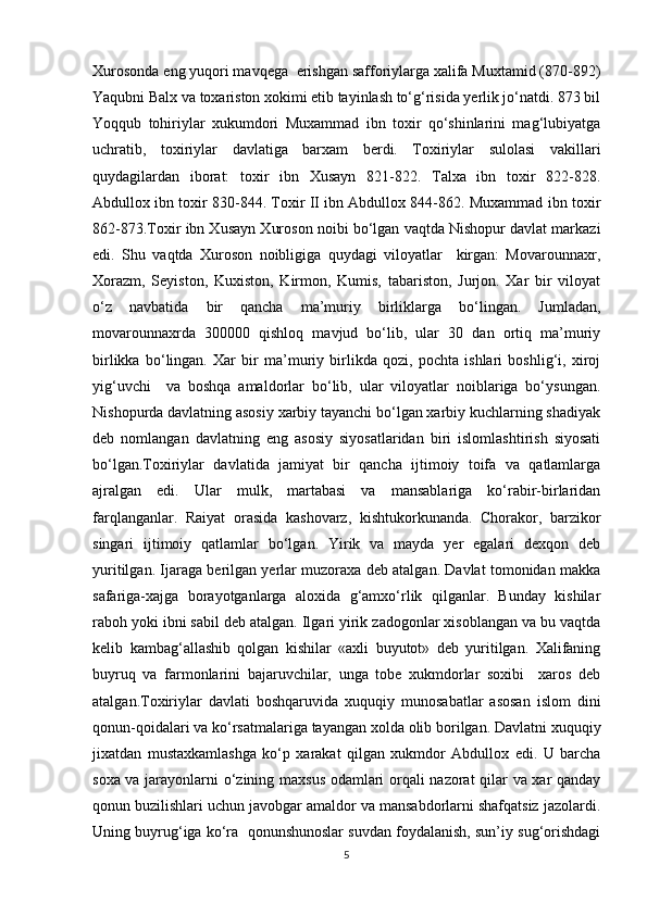 Xurosonda eng yuqori mavqega  erishgan safforiylarga xalifa Muxtamid (870-892)
Yaqubni Balx va toxariston xokimi etib tayinlash to‘g‘risida yerlik jo‘natdi. 873 bil
Yoqqub   tohiriylar   xukumdori   Muxammad   ibn   toxir   qo‘shinlarini   mag‘lubiyatga
uchratib,   toxiriylar   davlatiga   barxam   berdi.   Toxiriylar   sulolasi   vakillari
quydagilardan   iborat:   toxir   ibn   Xusayn   821-822.   Talxa   ibn   toxir   822-828.
Abdullox ibn toxir 830-844. Toxir II ibn Abdullox 844-862. Muxammad ibn toxir
862-873.Toxir ibn Xusayn Xuroson noibi bo‘lgan vaqtda Nishopur davlat markazi
edi.   Shu   vaqtda   Xuroson   noibligiga   quydagi   viloyatlar     kirgan:   Movarounnaxr,
Xorazm,   Seyiston,   Kuxiston,   Kirmon,   Kumis,   tabariston,   Jurjon.   Xar   bir   viloyat
o‘z   navbatida   bir   qancha   ma’muriy   birliklarga   bo‘lingan.   Jumladan,
movarounnaxrda   300000   qishloq   mavjud   bo‘lib,   ular   30   dan   ortiq   ma’muriy
birlikka   bo‘lingan.   Xar   bir   ma’muriy   birlikda   qozi,   pochta   ishlari   boshlig‘i,   xiroj
yig‘uvchi     va   boshqa   amaldorlar   bo‘lib,   ular   viloyatlar   noiblariga   bo‘ysungan.
Nishopurda davlatning asosiy xarbiy tayanchi bo‘lgan xarbiy kuchlarning shadiyak
deb   nomlangan   davlatning   eng   asosiy   siyosatlaridan   biri   islomlashtirish   siyosati
bo‘lgan.Toxiriylar   davlatida   jamiyat   bir   qancha   ijtimoiy   toifa   va   qatlamlarga
ajralgan   edi.   Ular   mulk,   martabasi   va   mansablariga   ko‘rabir-birlaridan
farqlanganlar.   Raiyat   orasida   kashovarz,   kishtukorkunanda.   Chorakor,   barzikor
singari   ijtimoiy   qatlamlar   bo‘lgan.   Yirik   va   mayda   yer   egalari   dexqon   deb
yuritilgan. Ijaraga berilgan yerlar muzoraxa deb atalgan. Davlat tomonidan makka
safariga-xajga   borayotganlarga   aloxida   g‘amxo‘rlik   qilganlar.   Bunday   kishilar
raboh yoki ibni sabil deb atalgan. Ilgari yirik zadogonlar xisoblangan va bu vaqtda
kelib   kambag‘allashib   qolgan   kishilar   «axli   buyutot»   deb   yuritilgan.   Xalifaning
buyruq   va   farmonlarini   bajaruvchilar,   unga   tobe   xukmdorlar   soxibi     xaros   deb
atalgan.Toxiriylar   davlati   boshqaruvida   xuquqiy   munosabatlar   asosan   islom   dini
qonun-qoidalari va ko‘rsatmalariga tayangan xolda olib borilgan. Davlatni xuquqiy
jixatdan   mustaxkamlashga   ko‘p   xarakat   qilgan   xukmdor   Abdullox   edi.   U   barcha
soxa va jarayonlarni o‘zining maxsus odamlari orqali nazorat qilar va xar qanday
qonun buzilishlari uchun javobgar amaldor va mansabdorlarni shafqatsiz jazolardi.
Uning buyrug‘iga ko‘ra  qonunshunoslar suvdan foydalanish, sun’iy sug‘orishdagi
5 