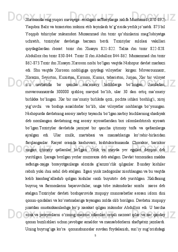 Xurosonda eng yuqori mavqega  erishgan safforiylarga xalifa Muxtamid (870-892)
Yaqubni Balx va toxariston xokimi etib tayinlash to‘g‘risida yerlik jo‘natdi. 873 bil
Yoqqub   tohiriylar   xukumdori   Muxammad   ibn   toxir   qo‘shinlarini   mag‘lubiyatga
uchratib,   toxiriylar   davlatiga   barxam   berdi.   Toxiriylar   sulolasi   vakillari
quydagilardan   iborat:   toxir   ibn   Xusayn   821-822.   Talxa   ibn   toxir   822-828.
Abdullox ibn toxir 830-844. Toxir II ibn Abdullox 844-862. Muxammad ibn toxir
862-873.Toxir ibn Xusayn Xuroson noibi bo‘lgan vaqtda Nishopur davlat markazi
edi.   Shu   vaqtda   Xuroson   noibligiga   quydagi   viloyatlar     kirgan:   Movarounnaxr,
Xorazm,   Seyiston,   Kuxiston,   Kirmon,   Kumis,   tabariston,   Jurjon.   Xar   bir   viloyat
o‘z   navbatida   bir   qancha   ma’muriy   birliklarga   bo‘lingan.   Jumladan,
movarounnaxrda   300000   qishloq   mavjud   bo‘lib,   ular   30   dan   ortiq   ma’muriy
birlikka   bo‘lingan.   Xar   bir   ma’muriy   birlikda   qozi,   pochta   ishlari   boshlig‘i,   xiroj
yig‘uvchi     va   boshqa   amaldorlar   bo‘lib,   ular   viloyatlar   noiblariga   bo‘ysungan.
Nishopurda davlatning asosiy xarbiy tayanchi bo‘lgan xarbiy kuchlarning shadiyak
deb   nomlangan   davlatning   eng   asosiy   siyosatlaridan   biri   islomlashtirish   siyosati
bo‘lgan.Toxiriylar   davlatida   jamiyat   bir   qancha   ijtimoiy   toifa   va   qatlamlarga
ajralgan   edi.   Ular   mulk,   martabasi   va   mansablariga   ko‘rabir-birlaridan
farqlanganlar.   Raiyat   orasida   kashovarz,   kishtukorkunanda.   Chorakor,   barzikor
singari   ijtimoiy   qatlamlar   bo‘lgan.   Yirik   va   mayda   yer   egalari   dexqon   deb
yuritilgan. Ijaraga berilgan yerlar muzoraxa deb atalgan. Davlat tomonidan makka
safariga-xajga   borayotganlarga   aloxida   g‘amxo‘rlik   qilganlar.   Bunday   kishilar
raboh yoki ibni sabil deb atalgan. Ilgari yirik zadogonlar xisoblangan va bu vaqtda
kelib   kambag‘allashib   qolgan   kishilar   «axli   buyutot»   deb   yuritilgan.   Xalifaning
buyruq   va   farmonlarini   bajaruvchilar,   unga   tobe   xukmdorlar   soxibi     xaros   deb
atalgan.Toxiriylar   davlati   boshqaruvida   xuquqiy   munosabatlar   asosan   islom   dini
qonun-qoidalari va ko‘rsatmalariga tayangan xolda olib borilgan. Davlatni xuquqiy
jixatdan   mustaxkamlashga   ko‘p   xarakat   qilgan   xukmdor   Abdullox   edi.   U   barcha
soxa va jarayonlarni o‘zining maxsus odamlari orqali nazorat qilar va xar qanday
qonun buzilishlari uchun javobgar amaldor va mansabdorlarni shafqatsiz jazolardi.
Uning buyrug‘iga ko‘ra  qonunshunoslar suvdan foydalanish, sun’iy sug‘orishdagi
5