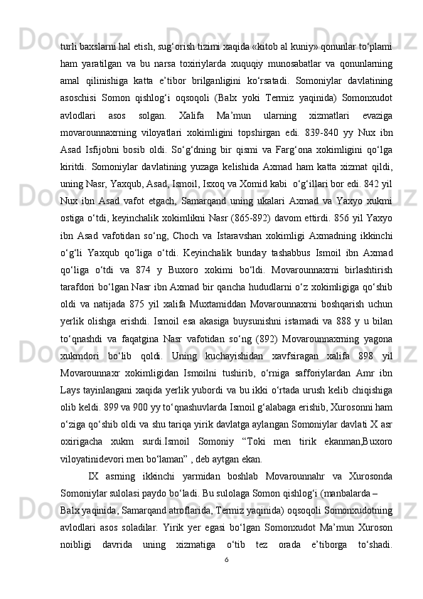 turli baxslarni hal etish, sug‘orish tizimi xaqida «kitob al kuniy» qonunlar to‘plami
ham   yaratilgan   va   bu   narsa   toxiriylarda   xuquqiy   munosabatlar   va   qonunlarning
amal   qilinishiga   katta   e’tibor   brilganligini   ko‘rsatadi.   Somoniylar   davlatining
asoschisi   Somon   qishlog‘i   oqsoqoli   (Balx   yoki   Termiz   yaqinida)   Somonxudot
avlodlari   asos   solgan.   Xalifa   Ma’mun   ularning   xizmatlari   evaziga
movarounnaxrning   viloyatlari   xokimligini   topshirgan   edi.   839-840   yy   Nux   ibn
Asad   Isfijobni   bosib   oldi.   So‘g‘dning   bir   qismi   va   Farg‘ona   xokimligini   qo‘lga
kiritdi.   Somoniylar   davlatining   yuzaga   kelishida   Axmad   ham   katta   xizmat   qildi,
uning Nasr, Yaxqub, Asad, Ismoil, Isxoq va Xomid kabi  o‘g‘illari bor edi. 842 yil
Nux   ibn   Asad   vafot   etgach,   Samarqand   uning   ukalari   Axmad   va   Yaxyo   xukmi
ostiga o‘tdi, keyinchalik xokimlikni Nasr (865-892) davom ettirdi. 856 yil Yaxyo
ibn   Asad   vafotidan   so‘ng,   Choch   va   Istaravshan   xokimligi   Axmadning   ikkinchi
o‘g‘li   Yaxqub   qo‘liga   o‘tdi.   Keyinchalik   bunday   tashabbus   Ismoil   ibn   Axmad
qo‘liga   o‘tdi   va   874   y   Buxoro   xokimi   bo‘ldi.   Movarounnaxrni   birlashtirish
tarafdori bo‘lgan Nasr  ibn Axmad bir qancha hududlarni o‘z xokimligiga qo‘shib
oldi   va   natijada   875   yil   xalifa   Muxtamiddan   Movarounnaxrni   boshqarish   uchun
yerlik   olishga   erishdi.   Ismoil   esa   akasiga   buysunishni   istamadi   va   888   y   u   bilan
to‘qnashdi   va   faqatgina   Nasr   vafotidan   so‘ng   (892)   Movarounnaxrning   yagona
xukmdori   bo‘lib   qoldi.   Uning   kuchayishidan   xavfsiragan   xalifa   898   yil
Movarounnaxr   xokimligidan   Ismoilni   tushirib,   o‘rniga   safforiylardan   Amr   ibn
Lays tayinlangani  xaqida yerlik yubordi va bu ikki o‘rtada urush kelib chiqishiga
olib keldi. 899 va 900 yy to‘qnashuvlarda Ismoil g‘alabaga erishib, Xurosonni ham
o‘ziga qo‘shib oldi va shu tariqa yirik davlatga aylangan Somoniylar davlati X asr
oxirigacha   xukm   surdi.Ismoil   Somoniy   “Toki   men   tirik   ekanman,Buxoro
viloyatinidevori men bo‘laman” , deb aytgan ekan.
  IX   asrning   ikkinchi   yarmidan   boshlab   Movarounnahr   va   Xurosonda
Somoniylar sulolasi paydo bo‘ladi. Bu sulolaga Somon qishlog‘i (manbalarda – 
Balx yaqinida, Samarqand atroflarida, Termiz yaqinida) oqsoqoli Somonxudotning
avlodlari   asos   soladilar.   Yirik   yer   egasi   bo‘lgan   Somonxudot   Ma’mun   Xuroson
noibligi   davrida   uning   xizmatiga   o‘tib   tez   orada   e’tiborga   to‘shadi.
6 