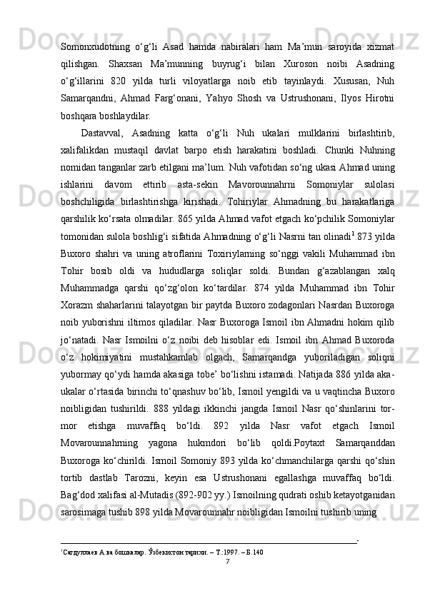 Somonxudotning   o‘g‘li   Asad   hamda   nabiralari   ham   Ma’mun   saroyida   xizmat
qilishgan.   Shaxsan   Ma’munning   buyrug‘i   bilan   Xuroson   noibi   Asadning
o‘g‘illarini   820   yilda   turli   viloyatlarga   noib   etib   tayinlaydi.   Xususan,   Nuh
Samarqandni,   Ahmad   Farg‘onani,   Yahyo   Shosh   va   Ustrushonani,   Ilyos   Hirotni
boshqara boshlaydilar.
Dastavval,   Asadning   katta   o‘g‘li   Nuh   ukalari   mulklarini   birlashtirib,
xalifalikdan   mustaqil   davlat   barpo   etish   harakatini   boshladi.   Chunki   Nuhning
nomidan tanganlar zarb etilgani ma’lum. Nuh vafotidan so‘ng ukasi Ahmad uning
ishlarini   davom   ettirib   asta-sekin   Mavorounnahrni   Somoniylar   sulolasi
boshchiligida   birlashtirishga   kirishadi.   Tohiriylar   Ahmadning   bu   harakatlariga
qarshilik ko‘rsata olmadilar. 865 yilda Ahmad vafot etgach ko‘pchilik Somoniylar
tomonidan sulola boshlig‘i sifatida Ahmadning o‘g‘li Nasrni tan olinadi 1
.873 yilda
Buxoro   shahri   va   uning   atroflarini   Toxiriylarning   so‘nggi   vakili   Muhammad   ibn
Tohir   bosib   oldi   va   hududlarga   soliqlar   soldi.   Bundan   g‘azablangan   xalq
Muhammadga   qarshi   qo‘zg‘olon   ko‘tardilar.   874   yilda   Muhammad   ibn   Tohir
Xorazm shaharlarini talayotgan bir paytda Buxoro zodagonlari Nasrdan Buxoroga
noib yuborishni iltimos qiladilar. Nasr Buxoroga Ismoil ibn Ahmadni hokim qilib
jo‘natadi.   Nasr   Ismoilni   o‘z   noibi   deb   hisoblar   edi.   Ismoil   ibn   Ahmad   Buxoroda
o‘z   hokimiyatini   mustahkamlab   olgach,   Samarqandga   yuboriladigan   soliqni
yubormay qo‘ydi hamda akasiga tobe’ bo‘lishni istamadi. Natijada 886 yilda aka-
ukalar o‘rtasida birinchi to‘qnashuv bo‘lib, Ismoil yengildi va u vaqtincha Buxoro
noibligidan   tushirildi.   888   yildagi   ikkinchi   jangda   Ismoil   Nasr   qo‘shinlarini   tor-
mor   etishga   muvaffaq   bo‘ldi.   892   yilda   Nasr   vafot   etgach   Ismoil
Movarounnahrning   yagona   hukmdori   bo‘lib   qoldi.Poytaxt   Samarqanddan
Buxoroga ko‘chirildi. Ismoil Somoniy 893 yilda ko‘chmanchilarga qarshi qo‘shin
tortib   dastlab   Tarozni,   keyin   esa   Ustrushonani   egallashga   muvaffaq   bo‘ldi.
Bag‘dod xalifasi al-Mutadis (892-902 yy.) Ismoilning qudrati oshib ketayotganidan
sarosimaga tushib 898 yilda Movarounnahr noibligidan Ismoilni tushirib uning
___________________________________________________________________________________-
1
Сагдуллаев А ва бошкалар. Ўзбекистон тарихи. – Т.:1997. – Б.140
7 