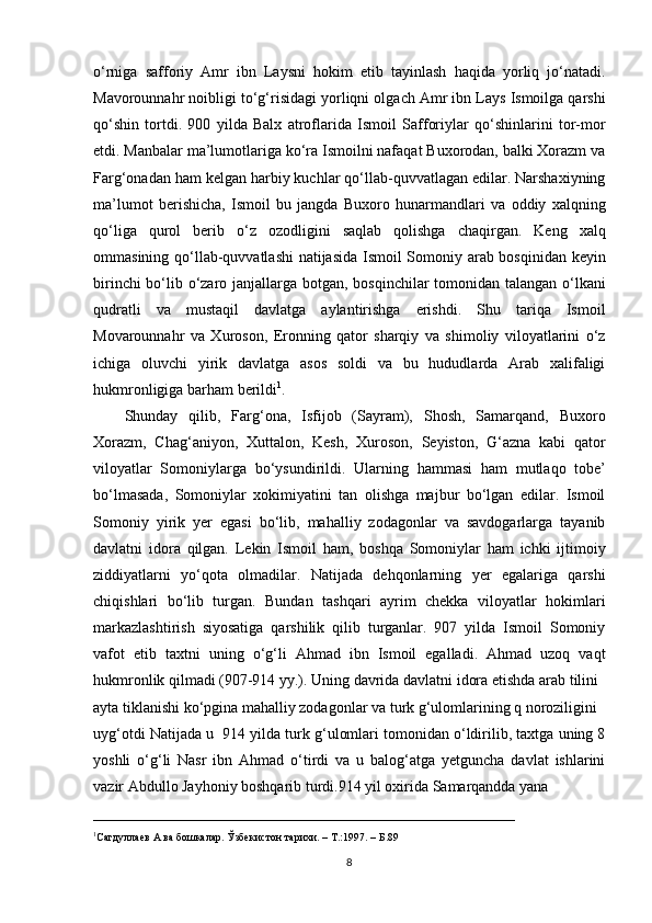 o‘rniga   safforiy   Amr   ibn   Laysni   hokim   etib   tayinlash   haqida   yorliq   jo‘natadi.
Mavorounnahr noibligi to‘g‘risidagi yorliqni olgach Amr ibn Lays Ismoilga qarshi
qo‘shin   tortdi.   900   yilda   Balx   atroflarida   Ismoil   Safforiylar   qo‘shinlarini   tor-mor
etdi. Manbalar ma’lumotlariga ko‘ra Ismoilni nafaqat Buxorodan, balki Xorazm va
Farg‘onadan ham kelgan harbiy kuchlar qo‘llab-quvvatlagan edilar. Narshaxiyning
ma’lumot   berishicha,   Ismoil   bu   jangda   Buxoro   hunarmandlari   va   oddiy   xalqning
qo‘liga   qurol   berib   o‘z   ozodligini   saqlab   qolishga   chaqirgan.   Keng   xalq
ommasining qo‘llab-quvvatlashi natijasida Ismoil Somoniy arab bosqinidan keyin
birinchi  bo‘lib o‘zaro janjallarga botgan, bosqinchilar  tomonidan talangan o‘lkani
qudratli   va   mustaqil   davlatga   aylantirishga   erishdi.   Shu   tariqa   Ismoil
Movarounnahr   va   Xuroson,   Eronning   qator   sharqiy   va   shimoliy   viloyatlarini   o‘z
ichiga   oluvchi   yirik   davlatga   asos   soldi   va   bu   hududlarda   Arab   xalifaligi
hukmronligiga barham berildi 1
.
Shunday   qilib,   Farg‘ona,   Isfijob   (Sayram),   Shosh,   Samarqand,   Buxoro
Xorazm,   Chag‘aniyon,   Xuttalon,   Kesh,   Xuroson,   Seyiston,   G‘azna   kabi   qator
viloyatlar   Somoniylarga   bo‘ysundirildi.   Ularning   hammasi   ham   mutlaqo   tobe’
bo‘lmasada,   Somoniylar   xokimiyatini   tan   olishga   majbur   bo‘lgan   edilar.   Ismoil
Somoniy   yirik   yer   egasi   bo‘lib,   mahalliy   zodagonlar   va   savdogarlarga   tayanib
davlatni   idora   qilgan.   Lekin   Ismoil   ham,   boshqa   Somoniylar   ham   ichki   ijtimoiy
ziddiyatlarni   yo‘qota   olmadilar.   Natijada   dehqonlarning   yer   egalariga   qarshi
chiqishlari   bo‘lib   turgan.   Bundan   tashqari   ayrim   chekka   viloyatlar   hokimlari
markazlashtirish   siyosatiga   qarshilik   qilib   turganlar.   907   yilda   Ismoil   Somoniy
vafot   etib   taxtni   uning   o‘g‘li   Ahmad   ibn   Ismoil   egalladi.   Ahmad   uzoq   vaqt
hukmronlik qilmadi (907-914 yy.). Uning davrida davlatni idora etishda arab tilini 
ayta tiklanishi ko‘pgina mahalliy zodagonlar va turk g‘ulomlarining q noroziligini 
uyg‘otdi Natijada u  914 yilda turk g‘ulomlari tomonidan o‘ldirilib, taxtga uning 8
yoshli   o‘g‘li   Nasr   ibn   Ahmad   o‘tirdi   va   u   balog‘atga   yetguncha   davlat   ishlarini
vazir Abdullo Jayhoniy boshqarib turdi.914 yil oxirida Samarqandda yana 
_______________________________________________________
1
Сагдуллаев  А  ва бошкалар.  Ў збекистон тарихи. –   Т.:1997 . – Б. 89 
8 