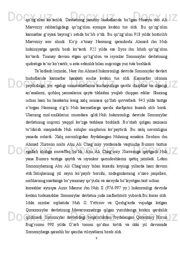 qo‘zg‘olon   ko‘tarildi.   Davlatning   janubiy   hududlarida   bo‘lgan   Husayn   ibn   Ali
Marvoziy   rahbarligidagi   qo‘zg‘olon   ayniqsa   keskin   tus   oldi.   Bu   qo‘zg‘olon
karmatlar   g‘oyasi   bayrog‘i   ostida   bo‘lib   o‘tdi.   Bu   qo‘zg‘olon   918   yilda   bostirilib
Marvoziy   asir   olindi.   Ko‘p   o‘tmay   Nasrning   qarindoshi   Ahmad   ibn   Nuh
hokimiyatga   qarshi   bosh   ko‘tardi.   922   yilda   esa   Ilyos   ibn   Ishoh   qo‘zg‘olon
ko‘tardi.   Tinmay   davom   etgan   qo‘zg‘olon   va   isyonlar   Somoniylar   davlatining
qudratiga ta’sir ko‘rsatib, u asta-sekinlik bilan inqirozga yuz tuta boshladi.
Ta’kidlash lozimki, Nasr ibn Ahmad hukmronligi davrida Somoniylar davlati
hududlarida   karmatlar   harakati   ancha   keskin   tus   oldi.   Karmatlar   islomni
yoyilishiga,   yer   egaligi   munosabatlarini   kuchayishiga   qarshi   chiqdilar   va   ilgarigi
an’analarni,   qishloq   jamoalarini   qayta   tiklashni   yoqlab   chiqqan   edilar.   Shuning
uchun   ham   bu   harakatni   keng   xalq   ommasi   qo‘llab   quvvatladi.   943   yilda   taxtga
o‘tirgan   Nasrning   o‘g‘li   Nuh   karmatlarga   qarshi   shafqatsiz   kurash   olib   bordi.
Ularning   mol-mulklarini   musodara   qildi.Nuh   hukmronligi   davrida   Somoniylar
davlatining   inqirozi   yaqqol   ko‘zga   tashlana   boshladi.   Bo‘shab   qolgan   xazinani
to‘ldirish   maqsadida   Nuh   soliqlar   miqdorini   ko‘paytirdi.   Bu   xalq   noroziligini
yanada   oshirdi.   Xalq   noroziligidan   foydalangan   Nuhning   amakisi   Ibrohim   ibn
Ahmad   Xuroson   noibi   Abu   Ali   Chag‘oniy   yordamida   vaqtincha   Buxoro   taxtini
egallab   olishga   muvaffaq   bo‘ldi.   Abu   Ali   Chag‘oniy   Xurosonga   qaytgach   Nuh
yana   Buxoro   taxtiga   qaytdi   va   isyonkor   qarindoshlarini   qattiq   jazoladi.   Lekin
Somoniylarning   Abu   Ali   Chag‘oniy   bilan   kurashi   keyingi   yillarda   ham   davom
etdi.Soliqlarning   yil   sayin   ko‘payib   borishi,   zodagonlarning   o‘zaro   janjallari,
noiblarning markazga bo‘ysunmay qo‘yishi va saroyda bo‘layotgan taxt uchun 
kurashlar   ayniqsa   Amir   Mansur   ibn   Nuh   II   (976-997   yy.)   hukmronligi   davrida
keskin tuskurashlar  Somoniylar  davlatini  juda zaiflashtirib yubordi.Bu kuras  oldi.
Ichki   nizolar   oqibatida   Nuh   II   Yettisuv   va   Qoshg‘arda   vujudga   kelgan
Qoraxoniylar   davlatining   Mavarounnahrga   qilgan   yurishlariga   keskin   qarshilik
qilolmadi.   Somoniylar   davlatidagi   beqarorlikdan   foydalangan   Qoraxoniy   Horun
Bug‘roxon   990   yilda   G‘arb   tomon   qo‘shin   tortdi   va   ikki   yil   davomida
Somoniylarga qarashli bir qancha viloyatlarni bosib oldi. 
9