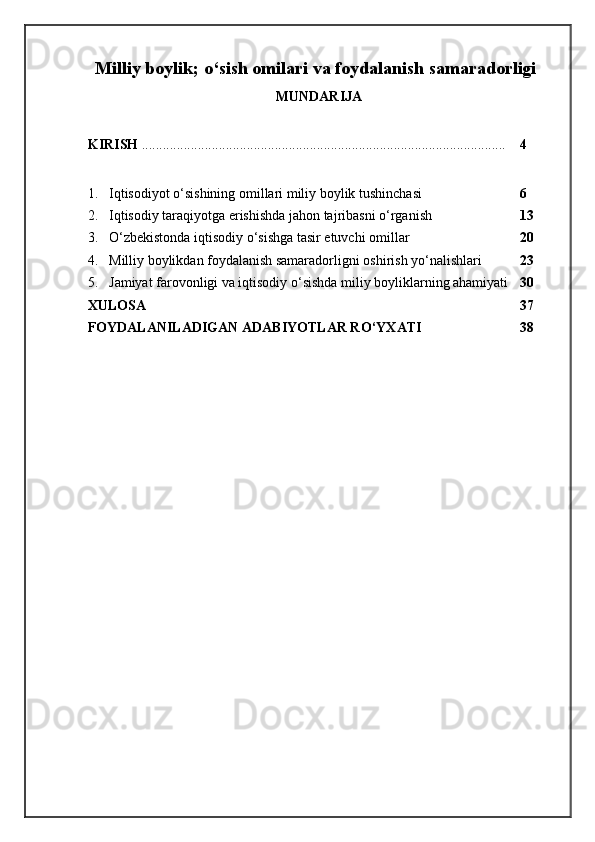 Milliy boylik; o‘sish omilari va foydalanish samaradorligi
MUNDАRIJА
K IRISH  ........................................................................................................ 4
1. Iqtisodiyot o‘sishining omillari miliy boylik tushinchasi 6
2. Iqtisodiy taraqiyotga erishishda jahon tajribasni o‘rgani sh 13
3. O‘zbekistonda iqtisodiy o‘sishga tasir etuvchi omillar 20
4. Milliy boylikdan foydalanish samaradorligni oshirish yo‘nalishlari 23
5. Jamiyat farovonligi va iqtisodiy o‘sishda miliy boyliklarning ahamiyati 30
XULOSA 37
FOYDALANILADIGAN ADABIYOTLAR R O‘ YXATI 38