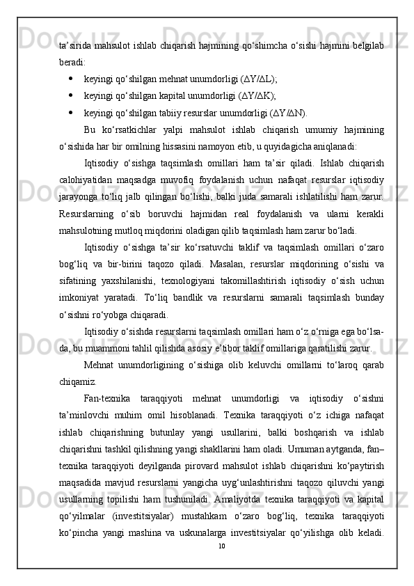 ta’sirida mahsulot ishlab chiqarish hajmining qo‘shimcha o‘sishi  hajmini  belgilab
beradi:
 keyingi qo‘shilgan mehnat unumdorligi (∆Y/∆L);
 keyingi qo‘shilgan kapital unumdorligi (∆Y/∆K);
 keyingi qo‘shilgan tabiiy resurslar unumdorligi (∆Y/∆N).
Bu   ko‘rsatkichlar   yalpi   mahsulot   ishlab   chiqarish   umumiy   hajmining
o‘sishida har bir omilning hissasini namoyon etib, u quyidagicha aniqlanadi:
Iqtisodiy   o‘sishga   taqsimlash   omillari   ham   ta’sir   qiladi.   Ishlab   chiqarish
calohiyatidan   maqsadga   muvofiq   foydalanish   uchun   nafaqat   resurslar   iqtisodiy
jarayonga   to‘liq   jalb   qilingan   bo‘lishi,   balki   juda   samarali   ishlatilishi   ham   zarur.
Resurslarning   o‘sib   boruvchi   hajmidan   real   foydalanish   va   ularni   kerakli
mahsulotning mutloq miqdorini oladigan qilib taqsimlash ham zarur bo‘ladi.
Iqtisodiy   o‘sishga   ta’sir   ko‘rsatuvchi   taklif   va   taqsimlash   omillari   o‘zaro
bog‘liq   va   bir-birini   taqozo   qiladi.   Masalan,   resurslar   miqdorining   o‘sishi   va
sifatining   yaxshilanishi,   texnologiyani   takomillashtirish   iqtisodiy   o‘sish   uchun
imkoniyat   yaratadi.   To‘liq   bandlik   va   resurslarni   samarali   taqsimlash   bunday
o‘sishni ro‘yobga chiqaradi.
Iqtisodiy o‘sishda resurslarni taqsimlash omillari ham o‘z o‘rniga ega bo‘lsa-
da, bu muammoni tahlil qilishda asosiy e’tibor taklif omillariga qaratilishi zarur.
Mehnat   unumdorligining   o‘sishiga   olib   keluvchi   omillarni   to‘laroq   qarab
chiqamiz.
Fan-texnika   taraqqiyoti   mehnat   unumdorligi   va   iqtisodiy   o‘sishni
ta’minlovchi   muhim   omil   hisoblanadi.   Texnika   taraqqiyoti   o‘z   ichiga   nafaqat
ishlab   chiqarishning   butunlay   yangi   usullarini,   balki   boshqarish   va   ishlab
chiqarishni tashkil qilishning yangi shakllarini ham oladi. Umuman aytganda, fan–
texnika   taraqqiyoti   deyilganda   pirovard   mahsulot   ishlab   chiqarishni   ko‘paytirish
maqsadida   mavjud   resurslarni   yangicha   uyg‘unlashtirishni   taqozo   qiluvchi   yangi
usullarning   topilishi   ham   tushuniladi.   Amaliyotda   texnika   taraqqiyoti   va   kapital
qo‘yilmalar   (investitsiyalar)   mustahkam   o‘zaro   bog‘liq,   texnika   taraqqiyoti
ko‘pincha   yangi   mashina   va   uskunalarga   investitsiyalar   qo‘yilishga   olib   keladi.
10