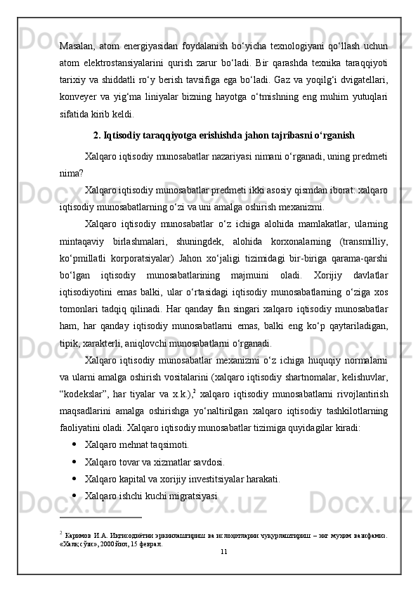 Masalan,   atom   energiyasidan   foydalanish   bo‘yicha   texnologiyani   qo‘llash   uchun
atom   elektrostansiyalarini   qurish   zarur   bo‘ladi.   Bir   qarashda   texnika   taraqqiyoti
tarixiy va shiddatli  ro‘y berish tavsifiga ega  bo‘ladi. Gaz  va yoqilg‘i  dvigatellari,
konveyer   va   yig‘ma   liniyalar   bizning   hayotga   o‘tmishning   eng   muhim   yutuqlari
sifatida kirib keldi.
2. Iqtisodiy taraqqiyotga erishishda jahon tajribasni o‘rganish
Xalqaro iqtisodiy munosabatlar nazariyasi nimani o‘rganadi, uning predmeti
nima?
Xalqaro iqtisodiy munosabatlar predmeti ikki asosiy qismdan iborat: xalqaro
iqtisodiy munosabatlarning o‘zi va uni amalga oshirish mexanizmi.
Xalqaro   iqtisodiy   munosabatlar   o‘z   ichiga   alohida   mamlakatlar,   ularning
mintaqaviy   birlashmalari,   shuningdek,   alohida   korxonalarning   (transmilliy,
ko‘pmillatli   korporatsiyalar)   Jahon   xo‘jaligi   tizimidagi   bir-biriga   qarama-qarshi
bo‘lgan   iqtisodiy   munosabatlarining   majmuini   oladi.   Xorijiy   davlatlar
iqtisodiyotini   emas   balki,   ular   o‘rtasidagi   iqtisodiy   munosabatlarning   o‘ziga   xos
tomonlari   tadqiq   qilinadi.   Har   qanday   fan   singari   xalqaro   iqtisodiy   munosabatlar
ham,   har   qanday   iqtisodiy   munosabatlarni   emas,   balki   eng   ko‘p   qaytariladigan,
tipik, xarakterli, aniqlovchi munosabatlarni o‘rganadi.
Xalqaro   iqtisodiy   munosabatlar   mexanizmi   o‘z   ichiga   huquqiy   normalarni
va ularni amalga oshirish vositalarini (xalqaro iqtisodiy shartnomalar, kelishuvlar,
“kodekslar”,   har   tiyalar   va   x.k.), 2
  xalqaro   iqtisodiy   munosabatlarni   rivojlantirish
maqsadlarini   amalga   oshirishga   yo‘naltirilgan   xalqaro   iqtisodiy   tashkilotlarning
faoliyatini oladi. Xalqaro iqtisodiy munosabatlar tizimiga quyidagilar kiradi:
 Xalqaro mehnat taqsimoti.
 Xalqaro tovar va xizmatlar savdosi.
 Xalqaro kapital va xorijiy investitsiyalar harakati.
 Xalqaro ishchi kuchi migratsiyasi
2
  Каримов   И.А.   Иқтисодиётни   эркинлаштириш   ва   ислоҳотларни   чуқурлаштириш   –   энг   муҳим   вазифамиз.
«Халқ сўзи», 2000 йил, 15 феврал.
11