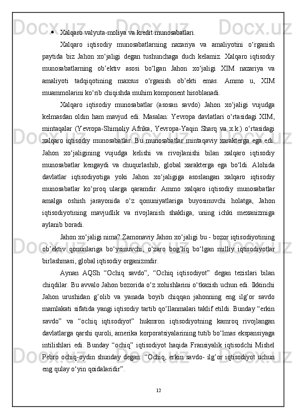  Xalqaro valyuta-moliya va kredit munosabatlari.
Xalqaro   iqtisodiy   munosabatlarning   nazariya   va   amaliyotini   o‘rganish
paytida   biz   Jahon   xo‘jaligi   degan   tushunchaga   duch   kelamiz.   Xalqaro   iqtisodiy
munosabatlarning   ob’ektiv   asosi   bo‘lgan   Jahon   xo‘jaligi   XIM   nazariya   va
amaliyoti   tadqiqotining   maxsus   o‘rganish   ob’ekti   emas.   Ammo   u,   XIM
muammolarini ko‘rib chiqishda muhim komponent hisoblanadi.
Xalqaro   iqtisodiy   munosabatlar   (asosan   savdo)   Jahon   xo‘jaligi   vujudga
kelmasdan   oldin   ham   mavjud   edi.   Masalan:   Yevropa   davlatlari   o‘rtasidagi   XIM,
mintaqalar   (Yevropa-Shimoliy   Afrika,   Yevropa-Yaqin   Sharq   va   x.k.)   o‘rtasidagi
xalqaro   iqtisodiy   munosabatlar.   Bu   munosabatlar   mintaqaviy   xarakterga   ega   edi.
Jahon   xo‘jaligining   vujudga   kelishi   va   rivojlanishi   bilan   xalqaro   iqtisodiy
munosabatlar   kengaydi   va   chuqurlashib,   global   xarakterga   ega   bo‘ldi.   Alohida
davlatlar   iqtisodiyotiga   yoki   Jahon   xo‘jaligiga   asoslangan   xalqaro   iqtisodiy
munosabatlar   ko‘proq   ularga   qaramdir.   Ammo   xalqaro   iqtisodiy   munosabatlar
amalga   oshish   jarayonida   o‘z   qonuniyatlariga   buyosinuvchi   holatga,   Jahon
iqtisodiyotining   mavjudlik   va   rivojlanish   shakliga,   uning   ichki   mexanizmiga
aylanib boradi.
Jahon xo‘jaligi nima? Zamonaviy Jahon xo‘jaligi bu - bozor iqtisodiyotining
ob’ektiv   qonunlariga   bo‘ysinuvchi,   o‘zaro   bog’liq   bo‘lgan   milliy   iqtisodiyotlar
birlashmasi, global iqtisodiy organizmdir.
Aynan   A Q Sh   “Ochiq   savdo”,   “Ochiq   iqtisodiyot”   degan   tezislari   bilan
chiqdilar. Bu avvalo Jahon bozorida o‘z xohishlarini o‘tkazish uchun edi. Ikkinchi
Jahon   urushidan   g’olib   va   yanada   boyib   chiqqan   jahonning   eng   ilg’or   savdo
mamlakati sifatida yangi iqtisodiy tartib qo‘llanmalari taklif etildi. Bunday “erkin
savdo”   va   “ochiq   iqtisodiyot”   hukmron   iqtisodiyotning   kamroq   rivojlangan
davlatlarga qarshi quroli, amerika korporatsiyalarining tutib bo‘lmas ekspansiyaga
intilishlari   edi.   Bunday   “ochiq”   iqtisodiyot   haqida   Fransiyalik   iqtisodchi   Mishel
Pebro   ochiq-oydin   shunday   degan:   “Ochiq,   erkin   savdo-   ilg’or   iqtisodiyot   uchun
eng qulay o‘yin qoidalaridir”.
12 