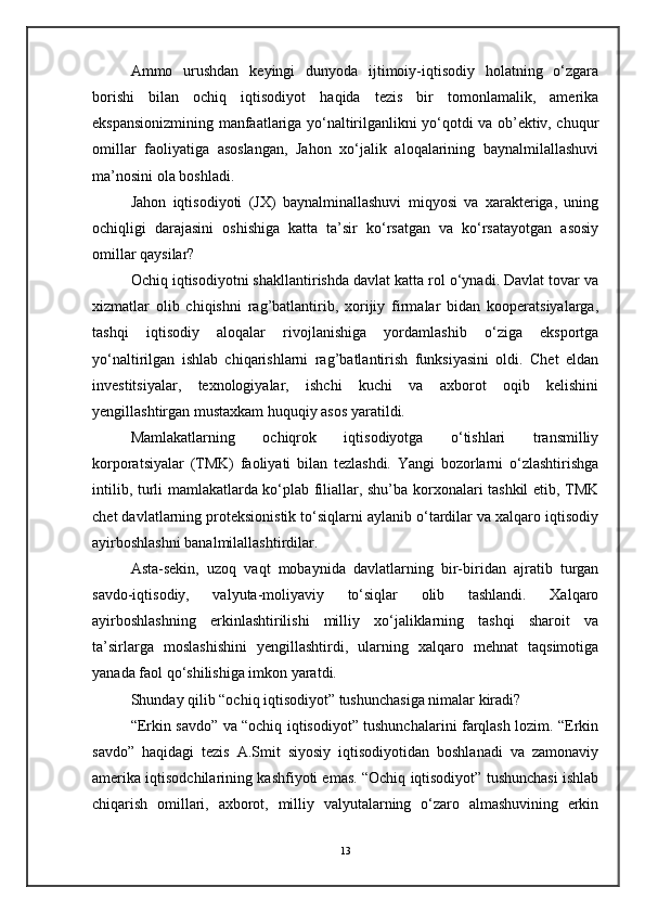 Ammo   urushdan   keyingi   dunyoda   ijtimoiy-iqtisodiy   holatning   o‘zgara
borishi   bilan   ochiq   iqtisodiyot   haqida   tezis   bir   tomonlamalik,   amerika
ekspansionizmining manfaatlariga yo‘naltirilganlikni yo‘qotdi va ob’ektiv, chuqur
omillar   faoliyatiga   asoslangan,   Jahon   xo‘jalik   aloqalarining   baynalmilallashuvi
ma’nosini ola boshladi.
Jahon   iqtisodiyoti   (JX)   baynalminallashuvi   miqyosi   va   xarakteriga,   uning
ochiqligi   darajasini   oshishiga   katta   ta’sir   ko‘rsatgan   va   ko‘rsatayotgan   asosiy
omillar qaysilar?
Ochiq iqtisodiyotni shakllantirishda davlat katta rol o‘ynadi. Davlat tovar va
xizmatlar   olib   chiqishni   rag’batlantirib,   xorijiy   firmalar   bidan   kooperatsiyalarga,
tashqi   iqtisodiy   aloqalar   rivojlanishiga   yordamlashib   o‘ziga   eksportga
yo‘naltirilgan   ishlab   chiqarishlarni   rag’batlantirish   funksiyasini   oldi.   Chet   eldan
investitsiyalar,   texnologiyalar,   ishchi   kuchi   va   axborot   oqib   kelishini
yengillashtirgan mustaxkam huquqiy asos yaratildi.
Mamlakatlarning   ochiqrok   iqtisodiyotga   o‘tishlari   transmilliy
korporatsiyalar   (TMK)   faoliyati   bilan   tezlashdi.   Yangi   bozorlarni   o‘zlashtirishga
intilib, turli mamlakatlarda ko‘plab filiallar, shu’ba korxonalari tashkil etib, TMK
chet davlatlarning proteksionistik to‘siqlarni aylanib o‘tardilar va xalqaro iqtisodiy
ayirboshlashni banalmilallashtirdilar.
Asta-sekin,   uzoq   vaqt   mobaynida   davlatlarning   bir-biridan   ajratib   turgan
savdo-iqtisodiy,   valyuta-moliyaviy   to‘siqlar   olib   tashlandi.   Xalqaro
ayirboshlashning   erkinlashtirilishi   milliy   xo‘jaliklarning   tashqi   sharoit   va
ta’sirlarga   moslashishini   yengillashtirdi,   ularning   xalqaro   mehnat   taqsimotiga
yanada faol qo‘shilishiga imkon yaratdi.
Shunday qilib “ochiq iqtisodiyot” tushunchasiga nimalar kiradi?
“Erkin savdo” va “ochiq iqtisodiyot” tushunchalarini farqlash lozim. “Erkin
savdo”   haqidagi   tezis   A.Smit   siyosiy   iqtisodiyotidan   boshlanadi   va   zamonaviy
amerika iqtisodchilarining kashfiyoti emas. “Ochiq iqtisodiyot” tushunchasi ishlab
chiqarish   omillari,   axborot,   milliy   valyutalarning   o‘zaro   almashuvining   erkin
13