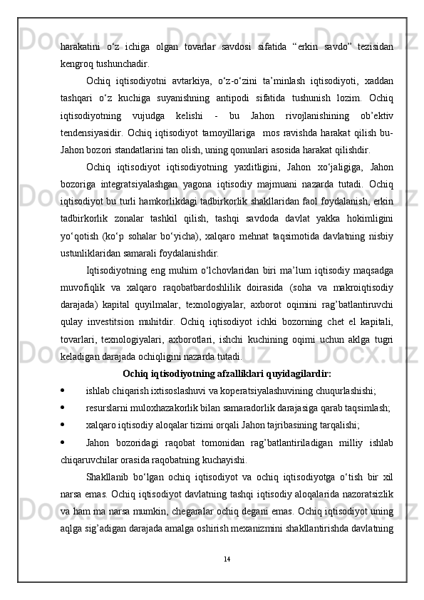 harakatini   o‘z   ichiga   olgan   tovarlar   savdosi   sifatida   “erkin   savdo”   tezisidan
kengroq tushunchadir.
Ochiq   iqtisodiyotni   avtarkiya,   o‘z-o‘zini   ta’minlash   iqtisodiyoti,   xaddan
tashqari   o‘z   kuchiga   suyanishning   antipodi   sifatida   tushunish   lozim.   Ochiq
iqtisodiyotning   vujudga   kelishi   -   bu   Jahon   rivojlanishining   ob’ektiv
tendensiyasidir.   Ochiq   iqtisodiyot   tamoyillariga     mos   ravishda   harakat   qilish   bu-
Jahon bozori standatlarini tan olish, uning qonunlari asosida harakat qilishdir.
Ochiq   iqtisodiyot   iqtisodiyotning   yaxlitligini,   Jahon   xo‘jaligiga,   Jahon
bozoriga   integratsiyalashgan   yagona   iqtisodiy   majmuani   nazarda   tutadi.   Ochiq
iqtisodiyot bu turli hamkorlikdagi tadbirkorlik shakllaridan faol foydalanish, erkin
tadbirkorlik   zonalar   tashkil   qilish,   tashqi   savdoda   davlat   yakka   hokimligini
yo‘qotish   (ko‘p   sohalar   bo‘yicha),   xalqaro   mehnat   taqsimotida   davlatning   nisbiy
ustunliklaridan samarali foydalanishdir.
Iqtisodiyotning   eng   muhim   o‘lchovlaridan   biri   ma’lum   iqtisodiy   maqsadga
muvofiqlik   va   xalqaro   raqobatbardoshlilik   doirasida   (soha   va   makroiqtisodiy
darajada)   kapital   quyilmalar,   texnologiyalar,   axborot   oqimini   rag’batlantiruvchi
qulay   investitsion   muhitdir.   Ochiq   iqtisodiyot   ichki   bozorning   chet   el   kapitali,
tovarlari,   texnologiyalari,   axborotlari,   ishchi   kuchining   oqimi   uchun   aklga   tugri
keladigan darajada ochiqligini nazarda tutadi.
Ochiq iqtisodiyotning afzalliklari quyidagilardir:
 ishlab chiqarish ixtisoslashuvi va koperatsiyalashuvining chuqurlashishi;
 resurslarni muloxhazakorlik bilan samaradorlik darajasiga qarab taqsimlash;
 xalqaro iqtisodiy aloqalar tizimi orqali Jahon tajribasining tarqalishi;
 Jahon   bozoridagi   raqobat   tomonidan   rag’batlantiriladigan   milliy   ishlab
chiqaruvchilar orasida raqobatning kuchayishi.
Shakllanib   bo‘lgan   ochiq   iqtisodiyot   va   ochiq   iqtisodiyotga   o‘tish   bir   xil
narsa emas. Ochiq iqtisodiyot davlatning tashqi iqtisodiy aloqalarida nazoratsizlik
va ham ma narsa mumkin, chegaralar ochiq degani emas. Ochiq iqtisodiyot uning
aqlga sig’adigan darajada amalga oshirish mexanizmini shakllantirishda davlatning
14