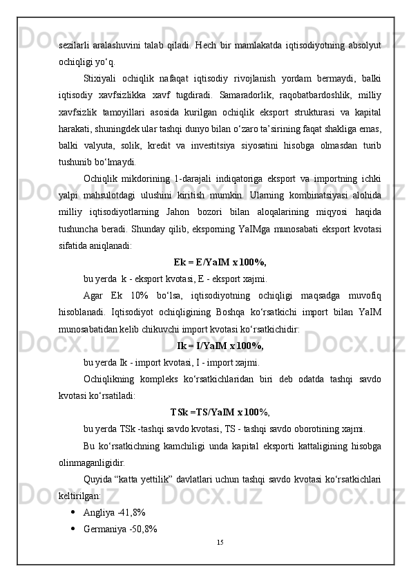 sezilarli   aralashuvini   talab   qiladi.   Hech   bir   mamlakatda   iqtisodiyotning   absolyut
ochiqligi yo‘q.
Stixiyali   ochiqlik   nafaqat   iqtisodiy   rivojlanish   yordam   bermaydi,   balki
iqtisodiy   xavfsizlikka   xavf   tugdiradi.   Samaradorlik,   raqobatbardoshlik,   milliy
xavfsizlik   tamoyillari   asosida   kurilgan   ochiqlik   eksport   strukturasi   va   kapital
harakati, shuningdek ular tashqi dunyo bilan o‘zaro ta’sirining faqat shakliga emas,
balki   valyuta,   solik,   kredit   va   investitsiya   siyosatini   hisobga   olmasdan   turib
tushunib bo‘lmaydi.
Ochiqlik   mikdorining   1-darajali   indiqatoriga   eksport   va   importning   ichki
yalpi   mahsulotdagi   ulushini   kiritish   mumkin.   Ularning   kombinatsiyasi   alohida
milliy   iqtisodiyotlarning   Jahon   bozori   bilan   aloqalarining   miqyosi   haqida
tushuncha  beradi. Shunday qilib, eksporning YaIMga  munosabati  eksport  kvotasi
sifatida aniqlanadi:
Ek = E/YaIM x 100%,
bu yerda    k - eksport kvotasi, E - eksport xajmi.
Agar   Ek   10%   bo‘lsa,   iqtisodiyotning   ochiqligi   maqsadga   muvofiq
hisoblanadi.   Iqtisodiyot   ochiqligining   Boshqa   ko‘rsatkichi   import   bilan   YaIM
munosabatidan kelib chikuvchi import kvotasi ko‘rsatkichidir:
Ik = I/YaIM x 100%,
bu yerda Ik - import kvotasi, I - import xajmi.
Ochiqlikning   kompleks   ko‘rsatkichlaridan   biri   deb   odatda   tashqi   savdo
kvotasi ko‘rsatiladi:
TSk =TS/YaIM x 100 %,
bu yerda TSk -tashqi savdo kvotasi, TS - tashqi savdo oborotining xajmi.
Bu   ko‘rsatkichning   kamchiligi   unda   kapital   eksporti   kattaligining   hisobga
olinmaganligidir.
Quyida “katta yettilik” davlatlari uchun tashqi savdo kvotasi ko‘rsatkichlari
keltirilgan:
 Angliya -41,8%
 Germaniya -50,8%
15 
