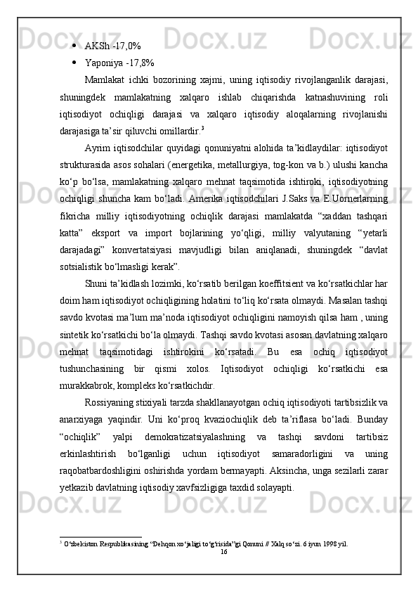 AKSh -17,0%
 Yaponiya -17,8%
Mamlakat   ichki   bozorining   xajmi,   uning   iqtisodiy   rivojlanganlik   darajasi,
shuningdek   mamlakatning   xalqaro   ishlab   chiqarishda   katnashuvining   roli
iqtisodiyot   ochiqligi   darajasi   va   xalqaro   iqtisodiy   aloqalarning   rivojlanishi
darajasiga ta’sir qiluvchi omillardir. 3
Ayrim  iqtisodchilar  quyidagi  qonuniyatni  alohida ta’kidlaydilar:  iqtisodiyot
strukturasida asos sohalari (energetika, metallurgiya, tog-kon va b.) ulushi kancha
ko‘p   bo‘lsa,   mamlakatning   xalqaro   mehnat   taqsimotida   ishtiroki,   iqtisodiyotning
ochiqligi   shuncha   kam   bo‘ladi.   Amerika   iqtisodchilari   J.Saks   va   E.Uornerlarning
fikricha   milliy   iqtisodiyotning   ochiqlik   darajasi   mamlakatda   “xaddan   tashqari
katta”   eksport   va   import   bojlarining   yo‘qligi,   milliy   valyutaning   “yetarli
darajadagi”   konvertatsiyasi   mavjudligi   bilan   aniqlanadi,   shuningdek   “davlat
sotsialistik bo‘lmasligi kerak”.
Shuni ta’kidlash lozimki, ko‘rsatib berilgan koeffitsient va ko‘rsatkichlar har
doim ham iqtisodiyot ochiqligining holatini to‘liq ko‘rsata olmaydi. Masalan tashqi
savdo kvotasi ma’lum ma’noda iqtisodiyot ochiqligini namoyish qilsa ham , uning
sintetik ko‘rsatkichi bo‘la olmaydi. Tashqi savdo kvotasi asosan davlatning xalqaro
mehnat   taqsimotidagi   ishtirokini   ko‘rsatadi.   Bu   esa   ochiq   iqtisodiyot
tushunchasining   bir   qismi   xolos.   Iqtisodiyot   ochiqligi   ko‘rsatkichi   esa
murakkabrok, kompleks ko‘rsatkichdir.
Rossiyaning stixiyali tarzda shakllanayotgan ochiq iqtisodiyoti tartibsizlik va
anarxiyaga   yaqindir.   Uni   ko‘proq   kvaziochiqlik   deb   ta’riflasa   bo‘ladi.   Bunday
“ochiqlik”   yalpi   demokratizatsiyalashning   va   tashqi   savdoni   tartibsiz
erkinlashtirish   bo‘lganligi   uchun   iqtisodiyot   samaradorligini   va   uning
raqobatbardoshligini oshirishda yordam bermayapti. Aksincha, unga sezilarli zarar
yetkazib davlatning iqtisodiy xavfsizligiga taxdid solayapti.
3
 O‘zbekiston Respublikаsining “Dehqon xo‘jаligi to‘g‘risidа”gi Qonuni // Xаlq so‘zi. 6 iyun 1998 yil.
16