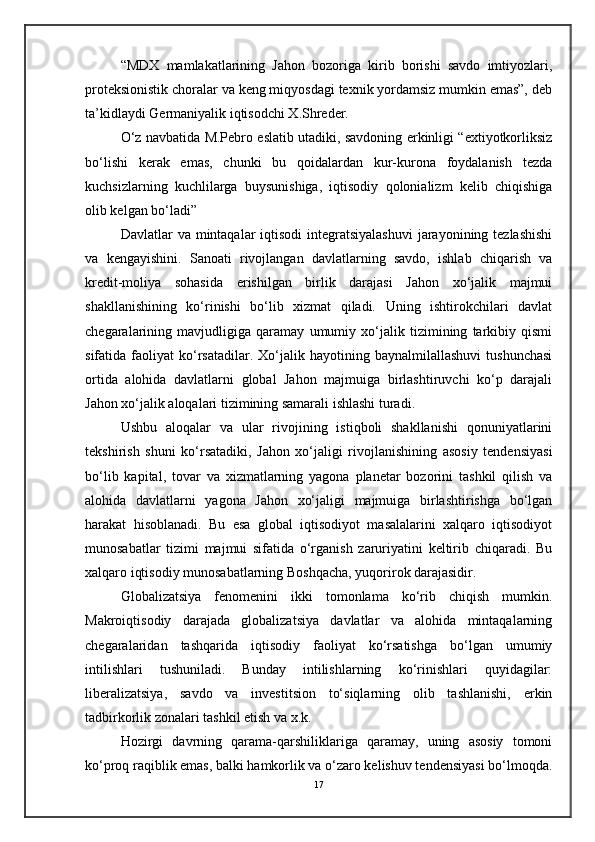 “MDX   mamlakatlarining   Jahon   bozoriga   kirib   borishi   savdo   imtiyozlari,
proteksionistik choralar va keng miqyosdagi texnik yordamsiz mumkin emas”, deb
ta’kidlaydi Germaniyalik iqtisodchi X.Shreder.
O‘z navbatida M.Pebro eslatib utadiki, savdoning erkinligi “extiyotkorliksiz
bo‘lishi   kerak   emas,   chunki   bu   qoidalardan   kur-kurona   foydalanish   tezda
kuchsizlarning   kuchlilarga   buysunishiga,   iqtisodiy   qolonializm   kelib   chiqishiga
olib kelgan bo‘ladi”
D avlatlar  va mintaqalar  iqtisodi  integratsiyalashuvi  jarayonining tezlashishi
va   kengayishini.   Sanoati   rivojlangan   davlatlarning   savdo,   ishlab   chiqarish   va
kredit-moliya   sohasida   erishilgan   birlik   darajasi   Jahon   xo‘jalik   majmui
shakllanishining   ko‘rinishi   bo‘lib   xizmat   qiladi.   Uning   ishtirokchilari   davlat
chegaralarining   mavjudligiga   qaramay   umumiy   xo‘jalik   tizimining   tarkibiy   qismi
sifatida  faoliyat   ko‘rsatadilar.   Xo‘jalik   hayotining  baynalmilallashuvi   tushunchasi
ortida   alohida   davlatlarni   global   Jahon   majmuiga   birlashtiruvchi   ko‘p   darajali
Jahon xo‘jalik aloqalari tizimining samarali ishlashi turadi.
Ushbu   aloqalar   va   ular   rivojining   istiqboli   shakllanishi   qonuniyatlarini
tekshirish   shuni   ko‘rsatadiki,   Jahon   xo‘jaligi   rivojlanishining   asosiy   tendensiyasi
bo‘lib   kapital,   tovar   va   xizmatlarning   yagona   planetar   bozorini   tashkil   qilish   va
alohida   davlatlarni   yagona   Jahon   xo‘jaligi   majmuiga   birlashtirishga   bo‘lgan
harakat   hisoblanadi.   Bu   esa   global   iqtisodiyot   masalalarini   xalqaro   iqtisodiyot
munosabatlar   tizimi   majmui   sifatida   o‘rganish   zaruriyatini   keltirib   chiqaradi.   Bu
xalqaro iqtisodiy munosabatlarning Boshqacha, yuqorirok darajasidir.
Globalizatsiya   fenomenini   ikki   tomonlama   ko‘rib   chiqish   mumkin.
Makroiqtisodiy   darajada   globalizatsiya   davlatlar   va   alohida   mintaqalarning
chegaralaridan   tashqarida   iqtisodiy   faoliyat   ko‘rsatishga   bo‘lgan   umumiy
intilishlari   tushuniladi.   Bunday   intilishlarning   ko‘rinishlari   quyidagilar:
liberalizatsiya,   savdo   va   investitsion   to‘siqlarning   olib   tashlanishi,   erkin
tadbirkorlik zonalari tashkil etish va x.k.
Hozirgi   davrning   qarama-qarshiliklariga   qaramay,   uning   asosiy   tomoni
ko‘proq raqiblik emas, balki hamkorlik va o‘zaro kelishuv tendensiyasi bo‘lmoqda.
17 