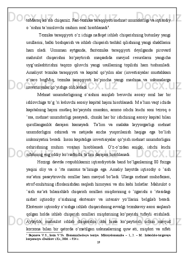 toMaroq ko‘rib chiqamiz. Fan-texnika taraqqiyoti mehnat unumdorligi va iqtisodiy
o ’sishni ta’minlovchi muhim omil hisoblanadi 4
.
  Texnika taraqqiyoti o‘z ichiga nafaqat ishlab chiqarishning butunlay yangi
usullarini, balki boshqarish va ishlab chiqarish tashkil qilishning yangi shakllarini
ham   oladi.   Umuman   aytganda,   fantexnika   taraqqiyoti   deyilganda   pirovard
mahsulot   chiqarishni   ko‘paytirish   maqsadida   mavjud   resurslarni   yangicha
uyg‘unlashtirishni   taqozo   qiluvchi   yangi   usullaming   topilishi   ham   tushuniladi.
Amaliyot   texnika   taraqqiyoti   va   kapital   qo‘yilm   alar   (investisiyalar   mustahkam
o‘zaro   bogMiq,   texnika   taraqqiyoti   ko‘pincha   yangi   mashina   va   uskunalarga
investisiyalar qo‘yishga olib keladi. 
Mehnat   unumdorligining   o‘sishini   aniqlab   beruvchi   asosiy   omil   har   bir
ishlovchiga to‘g ’ri keluvchi asosiy kapital hajmi hisoblanadi. M a’lum vaqt ichida
kapitalning   hajmi   mutlaq   ko‘payishi   mumkin,   ammo   ishchi   kuchi   soni   tezroq   o
’ssa, mehnat  unumdorligi pasayadi,  chunki har  bir  ishchining asosiy kapital  bilan
qurollanganlik   darajasi   kamayadi.   Ta’lim   va   malaka   layyorgarligi   mehnat
unumdorligini   oshiradi   va   natijada   ancha   yuqorilanish   haqiga   ega   bo‘lish
imkoniyatini beradi. Inson kapitaliga investisiyalar  qo‘yish mehnat unumdorligini
oshirishning   muhim   vositasi   hisoblanadi.   O’z-o‘zidan   aniqki,   ishchi   kuchi
sifatining eng oddiy ko‘rsatkichi ta’lim darajasi hisoblanadi. 
Hozirgi   davrda   respublikamiz   iqtisodiyotida   band   bo‘lganlaming   80   foizga
yaqini   oliy   va   o   ’rta   maxsus   ta’limiga   ega.   Amaliy   hayotda   iqtisodiy   o   ’sish
sur’atini   pasaytiruvchi   omillar   ham   mavjud   bo‘ladi.   Ularga   mehnat   muhofazasi,
atrof-muhitning  ifloslanishdan   saqlash  himoyasi   va  shu  kabi  holatlar.  Mahsulot   o
’sish   sur’ati   bilanishlab   chiqarish   omillari   miqdorining   o   ’zgarishi   o   ’rtasidagi
nisbat   iqtisodiy   o‘sishning   ekstensiv   va   intensiv   yo‘llarini   belgilab   beradi.
Ekstensiv iqtisodiy o‘sishga ishlab chiqarishning avvalgi texnikaviy asosi saqlanib
qolgan   holda   ishlab   chiqarish   omillari   miqdorining   ko‘payishi   tufayli   erishiladi.
Aytaylik,   mahsulot   ishlab   chiqarishni   ikki   hissa   ko‘paytirish   uchun   mavjud
korxona   bilan   bir   qatorda   o‘matilgan   uskunalarning   quw   ati,   miqdori   va   sifati
4
  Bajenova   V.S.,   Ioxin   V.Ya.   Ekonomicheskaya   teoriya.   Mikroyekonomika   –   1,   2.   –   M.:   Izdatelsko-torgovaya
korporasiya «Dashkov i K», 2006. – 934 s.
19
