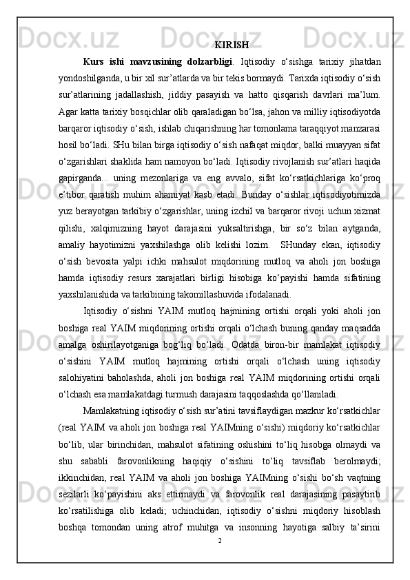 K IRISH
Kurs   ishi   mavzusining   dolzarbligi .   Iqtisodiy   o‘sishga   tarixiy   jihatdan
yondoshilganda, u bir xil sur’atlarda va bir tekis bormaydi. Tarixda iqtisodiy o‘sish
sur’atlarining   jadallashish,   jiddiy   pasayish   va   hatto   qisqarish   davrlari   ma’lum.
Agar katta tarixiy bosqichlar olib qaraladigan bo‘lsa, jahon va milliy iqtisodiyotda
barqaror iqtisodiy o‘sish, ishlab chiqarishning har tomonlama taraqqiyot manzarasi
hosil bo‘ladi. SHu bilan birga iqtisodiy o‘sish nafaqat miqdor, balki muayyan sifat
o‘zgarishlari shaklida ham namoyon bo‘ladi. Iqtisodiy rivojlanish sur’atlari haqida
gapirganda...   uning   mezonlariga   va   eng   avvalo,   sifat   ko‘rsatkichlariga   ko‘proq
e’tibor   qaratish   muhim   ahamiyat   kasb   etadi.   Bunday   o‘sishlar   iqtisodiyotimizda
yuz berayotgan tarkibiy o‘zgarishlar, uning izchil va barqaror rivoji uchun xizmat
qilishi,   xalqimizning   hayot   darajasini   yuksaltirishga,   bir   so‘z   bilan   aytganda,
amaliy   hayotimizni   yaxshilashga   olib   kelishi   lozim.     SHunday   ekan,   iqtisodiy
o‘sish   bevosita   yalpi   ichki   mahsulot   miqdorining   mutloq   va   aholi   jon   boshiga
hamda   iqtisodiy   resurs   xarajatlari   birligi   hisobiga   ko‘payishi   hamda   sifatining
yaxshilanishida va tarkibining takomillashuvida ifodalanadi.
Iqtisodiy   o‘sishni   YAIM   mutloq   hajmining   ortishi   orqali   yoki   aholi   jon
boshiga   real   YAIM   miqdorining   ortishi   orqali   o‘lchash   buning  qanday   maqsadda
amalga   oshirilayotganiga   bog‘liq   bo‘ladi.   Odatda   biron-bir   mamlakat   iqtisodiy
o‘sishini   YAIM   mutloq   hajmining   ortishi   orqali   o‘lchash   uning   iqtisodiy
salohiyatini   baholashda,   aholi   jon   boshiga   real   YAIM   miqdorining   ortishi   orqali
o‘lchash esa mamlakatdagi turmush darajasini taqqoslashda qo‘llaniladi.
Mamlakatning iqtisodiy o‘sish sur’atini tavsiflaydigan mazkur ko‘rsatkichlar
(real YAIM va aholi jon boshiga real YAIMning o‘sishi) miqdoriy ko‘rsatkichlar
bo‘lib,   ular   birinchidan,   mahsulot   sifatining   oshishini   to‘liq   hisobga   olmaydi   va
shu   sababli   farovonlikning   haqiqiy   o‘sishini   to‘liq   tavsiflab   berolmaydi;
ikkinchidan,   real   YAIM   va   aholi   jon   boshiga   YAIMning   o‘sishi   bo‘sh   vaqtning
sezilarli   ko‘payishini   aks   ettirmaydi   va   farovonlik   real   darajasining   pasaytirib
ko‘rsatilishiga   olib   keladi;   uchinchidan,   iqtisodiy   o‘sishni   miqdoriy   hisoblash
boshqa   tomondan   uning   atrof   muhitga   va   insonning   hayotiga   salbiy   ta’sirini
2 