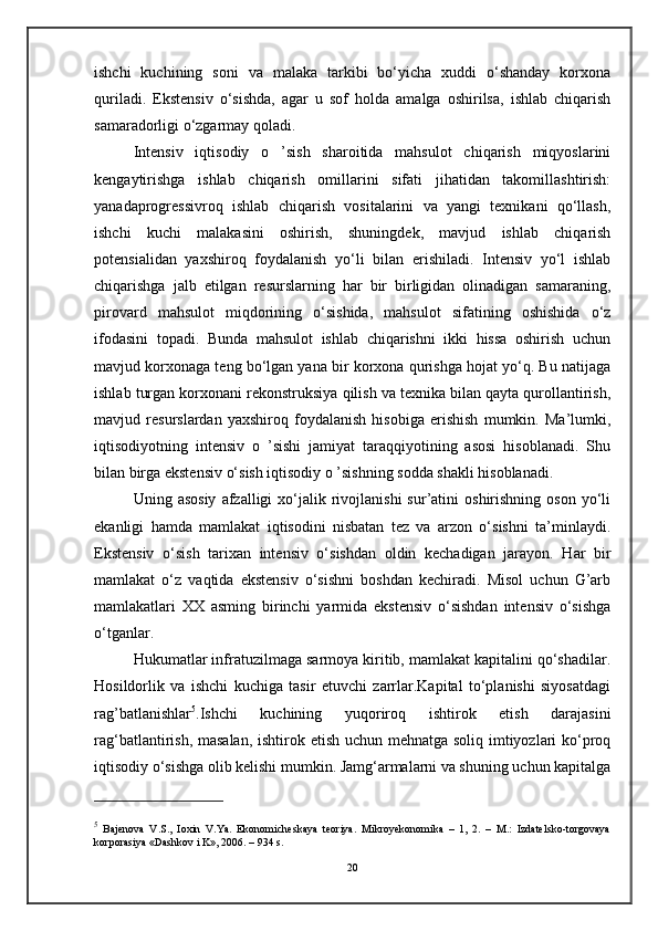 ishchi   kuchining   soni   va   malaka   tarkibi   bo‘yicha   xuddi   o‘shanday   korxona
quriladi.   Ekstensiv   o‘sishda,   agar   u   sof   holda   amalga   oshirilsa,   ishlab   chiqarish
samaradorligi o‘zgarmay qoladi. 
Intensiv   iqtisodiy   o   ’sish   sharoitida   mahsulot   chiqarish   miqyoslarini
kengaytirishga   ishlab   chiqarish   omillarini   sifati   jihatidan   takomillashtirish:
yanadaprogressivroq   ishlab   chiqarish   vositalarini   va   yangi   texnikani   qo‘llash,
ishchi   kuchi   malakasini   oshirish,   shuningdek,   mavjud   ishlab   chiqarish
potensialidan   yaxshiroq   foydalanish   yo‘li   bilan   erishiladi.   Intensiv   yo‘l   ishlab
chiqarishga   jalb   etilgan   resurslarning   har   bir   birligidan   olinadigan   samaraning,
pirovard   mahsulot   miqdorining   o‘sishida,   mahsulot   sifatining   oshishida   o‘z
ifodasini   topadi.   Bunda   mahsulot   ishlab   chiqarishni   ikki   hissa   oshirish   uchun
mavjud korxonaga teng bo‘lgan yana bir korxona qurishga hojat yo‘q. Bu natijaga
ishlab turgan korxonani rekonstruksiya qilish va texnika bilan qayta qurollantirish,
mavjud   resurslardan   yaxshiroq   foydalanish   hisobiga   erishish   mumkin.   Ma’lumki,
iqtisodiyotning   intensiv   o   ’sishi   jamiyat   taraqqiyotining   asosi   hisoblanadi.   Shu
bilan birga ekstensiv o‘sish iqtisodiy o ’sishning sodda shakli hisoblanadi. 
Uning  asosiy   afzalligi   xo‘jalik  rivojlanishi   sur’atini   oshirishning   oson  yo‘li
ekanligi   hamda   mamlakat   iqtisodini   nisbatan   tez   va   arzon   o‘sishni   ta’minlaydi.
Ekstensiv   o‘sish   tarixan   intensiv   o‘sishdan   oldin   kechadigan   jarayon.   Har   bir
mamlakat   o‘z   vaqtida   ekstensiv   o‘sishni   boshdan   kechiradi.   Misol   uchun   G’arb
mamlakatlari   XX   asming   birinchi   yarmida   ekstensiv   o‘sishdan   intensiv   o‘sishga
o‘tganlar.
Hukumatlar infratuzilmaga sarmoya kiritib, mamlakat kapitalini qo‘shadilar.
Hosildorlik   va   ishchi   kuchiga   tasir   etuvchi   zarrlar.Kapital   to‘planishi   siyosatdagi
rag’batlanishlar 5
.Ishchi   kuchining   yuqoriroq   ishtirok   etish   darajasini
rag‘batlantirish, masalan, ishtirok etish uchun mehnatga soliq imtiyozlari ko‘proq
iqtisodiy o‘sishga olib kelishi mumkin. Jamg‘armalarni va shuning uchun kapitalga
5
  Bajenova   V.S.,   Ioxin   V.Ya.   Ekonomicheskaya   teoriya.   Mikroyekonomika   –   1,   2.   –   M.:   Izdatelsko-torgovaya
korporasiya «Dashkov i K», 2006. – 934 s.
20