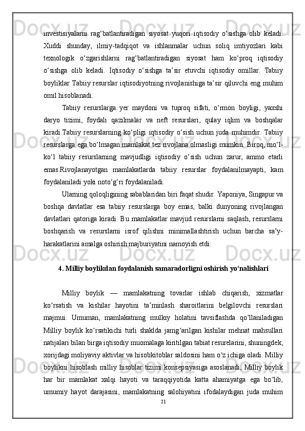investisiyalarni   rag‘batlantiradigan   siyosat   yuqori   iqtisodiy   o‘sishga   olib   keladi.
Xuddi   shunday,   ilmiy-tadqiqot   va   ishlanmalar   uchun   soliq   imtiyozlari   kabi
texnologik   o‘zgarishlarni   rag‘batlantiradigan   siyosat   ham   ko‘proq   iqtisodiy
o‘sishga   olib   keladi.   Iqtisodiy   o‘sishga   ta’sir   etuvchi   iqtisodiy   omillar.   Tabiiy
boyliklar Tabiiy resurslar iqtisodiyotning rivojlanishiga ta’sir qiluvchi eng muhim
omil hisoblanadi.
Tabiiy   resurslarga   yer   maydoni   va   tuproq   sifati,   o‘rmon   boyligi,   yaxshi
daryo   tizimi,   foydali   qazilmalar   va   neft   resurslari,   qulay   iqlim   va   boshqalar
kiradi.Tabiiy   resurslarning   ko‘pligi   iqtisodiy   o‘sish   uchun   juda   muhimdir.   Tabiiy
resurslarga ega bo‘lmagan mamlakat tez rivojlana olmasligi mumkin. Biroq, mo‘l-
ko‘l   tabiiy   resurslarning   mavjudligi   iqtisodiy   o‘sish   uchun   zarur,   ammo   etarli
emas.Rivojlanayotgan   mamlakatlarda   tabiiy   resurslar   foydalanilmayapti,   kam
foydalaniladi yoki noto‘g‘ri foydalaniladi. 
Ularning qoloqligining sabablaridan biri faqat shudir. Yaponiya, Singapur va
boshqa   davlatlar   esa   tabiiy   resurslarga   boy   emas,   balki   dunyoning   rivojlangan
davlatlari   qatoriga   kiradi.   Bu   mamlakatlar   mavjud   resurslarni   saqlash,   resurslarni
boshqarish   va   resurslarni   isrof   qilishni   minimallashtirish   uchun   barcha   sa’y-
harakatlarini amalga oshirish majburiyatini namoyish etdi.
4. Milliy boylikdan foydalanish samaradorligni oshirish yo‘nalishlari
Milliy   boylik   —   mamlakatning   tovarlar   ishlab   chiqarish,   xizmatlar
ko rsatish   va   kishilar   hayotini   ta minlash   sharoitlarini   belgilovchi   resurslariʻ ʼ
majmui.   Umuman,   mamlakatning   mulkiy   holatini   tavsiflashda   qo llaniladigan	
ʻ
Milliy   boylik   ko rsatikichi   turli   shaklda   jamg arilgan   kishilar   mehnat   mahsullari	
ʻ ʻ
natijalari bilan birga iqtisodiy muomalaga kiritilgan tabiat resurelarini, shuningdek,
xorijdagi moliyaviy aktivlar va hisobkitoblar saldosini ham o z ichiga oladi. Milliy	
ʻ
boylikni  hisoblash  milliy hisoblar  tizimi  konsepsiyasiga  asoslanadi,  Milliy boylik
har   bir   mamlakat   xalqi   hayoti   va   taraqqiyotida   katta   ahamiyatga   ega   bo lib,	
ʻ
umumiy   hayot   darajasini,   mamlakatning   salohiyatini   ifodalaydigan   juda   muhim
21