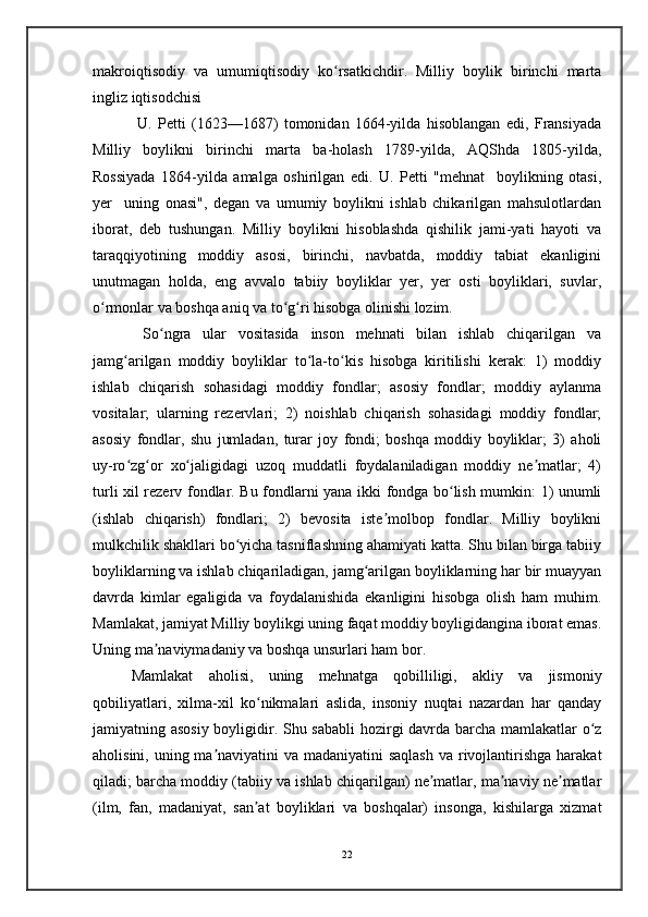 makroiqtisodiy   va   umumiqtisodiy   ko rsatkichdir.   Milliy   boylik   birinchi   martaʻ
ingliz iqtisodchisi
  U.   Petti   (1623—1687)   tomonidan   1664-yilda   hisoblangan   edi,   Fransiyada
Milliy   boylikni   birinchi   marta   ba-holash   1789-yilda,   AQShda   1805-yilda,
Rossiyada   1864-yilda   amalga   oshirilgan   edi.   U.   Petti   "mehnat     boylikning   otasi,
yer     uning   onasi",   degan   va   umumiy   boylikni   ishlab   chikarilgan   mahsulotlardan
iborat,   deb   tushungan.   Milliy   boylikni   hisoblashda   qishilik   jami-yati   hayoti   va
taraqqiyotining   moddiy   asosi,   birinchi,   navbatda,   moddiy   tabiat   ekanligini
unutmagan   holda,   eng   avvalo   tabiiy   boyliklar   yer,   yer   osti   boyliklari,   suvlar,
o rmonlar va boshqa aniq va to g ri hisobga olinishi lozim.	
ʻ ʻ ʻ
  So ngra   ular   vositasida   inson   mehnati   bilan   ishlab   chiqarilgan   va	
ʻ
jamg arilgan   moddiy   boyliklar   to la-to kis   hisobga   kiritilishi   kerak:   1)   moddiy	
ʻ ʻ ʻ
ishlab   chiqarish   sohasidagi   moddiy   fondlar;   asosiy   fondlar;   moddiy   aylanma
vositalar;   ularning   rezervlari;   2)   noishlab   chiqarish   sohasidagi   moddiy   fondlar;
asosiy   fondlar,   shu   jumladan,   turar   joy   fondi;   boshqa   moddiy   boyliklar;   3)   aholi
uy-ro zg or   xo jaligidagi   uzoq   muddatli   foydalaniladigan   moddiy   ne matlar;   4)
ʻ ʻ ʻ ʼ
turli xil rezerv fondlar. Bu fondlarni yana ikki fondga bo lish mumkin: 1) unumli	
ʻ
(ishlab   chiqarish)   fondlari;   2)   bevosita   iste molbop   fondlar.   Milliy   boylikni	
ʼ
mulkchilik shakllari bo yicha tasniflashning ahamiyati katta. Shu bilan birga tabiiy	
ʻ
boyliklarning va ishlab chiqariladigan, jamg arilgan boyliklarning har bir muayyan	
ʻ
davrda   kimlar   egaligida   va   foydalanishida   ekanligini   hisobga   olish   ham   muhim.
Mamlakat, jamiyat Milliy boylikgi uning faqat moddiy boyligidangina iborat emas.
Uning ma naviymadaniy va boshqa unsurlari ham bor. 	
ʼ
Mamlakat   aholisi,   uning   mehnatga   qobilliligi,   akliy   va   jismoniy
qobiliyatlari,   xilma-xil   ko nikmalari   aslida,   insoniy   nuqtai   nazardan   har   qanday	
ʻ
jamiyatning asosiy boyligidir. Shu sababli  hozirgi davrda barcha mamlakatlar o z	
ʻ
aholisini, uning ma naviyatini va madaniyatini saqlash  va rivojlantirishga harakat	
ʼ
qiladi; barcha moddiy (tabiiy va ishlab chiqarilgan) ne matlar, ma naviy ne matlar	
ʼ ʼ ʼ
(ilm,   fan,   madaniyat,   san at   boyliklari   va   boshqalar)   insonga,   kishilarga   xizmat	
ʼ
22