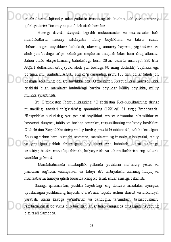 qilishi   lozim.   Iqtisodiy   adabiyotlarda   insonning   ish   kuchini,   akliy   va   jismoniy
qobiliyatlarini "insoniy kapital" deb atash ham bor.
  Hozirgi   davrda   dunyoda   tegishli   mutaxassislar   va   muassasalar   turli
mamlakatlarda   insoniy   salohiyatni,   tabiiy   boyliklarni   va   takror   ishlab
chikariladigan   boyliklarni   baholash,   ularning   umumiy   hajmini,   yig indisini   vaʻ
aholi   jon   boshiga   to gri   keladigan   miqdorini   aniqlash   bilan   ham   shug ullanadi.	
ʻ ʻ
Jahon   banki   ekspertlarining   baholashiga   kura,   20-asr   oxirida   insoniyat   550   trln.
AQSH   dollaridan   ortiq   (yoki   aholi   jon   boshiga   90   ming   dollarlik)   boylikka   ega
bo lgan; shu jumladan, AQSH eng ko p darajadagi ja mi 120 trln. dollar (aholi jon	
ʻ ʻ ʼ
boshiga   460   ming   dollar)   boylikka   ega.   O zbekiston   Respublikasi   mustaqillikka	
ʻ
erishishi   bilan   mamlakat   hududidagi   barcha   boyliklar   Milliy   boylikka,   milliy
mulkka aylantirildi. 
Bu   O zbekiston   Respublikasining   "O zbekiston   Res-publikasining   davlat	
ʻ ʻ
mustaqilligi   asoslari   to g risida"gi   qonunining   (1991-yil   31   avg.)   7moddasida:	
ʻ ʻ
"Respublika   hududidagi   yer,   yer   osti   boyliklari,   suv   va   o rmonlar,   o simliklar   va	
ʻ ʻ
hayvonot   dunyosi,   tabiiy   va   boshqa   resurslar,   respublikaning   ma naviy   boyliklari	
ʼ
O zbekiston Respublikasining milliy boyligi, mulki hisoblanadi", deb ko rsatilgan.	
ʻ ʻ
Shuning uchun  ham, birinchi  navbatda,  mamlakatning  insoniy  salohiyatini,  tabiiy
va   yaratilgan   (ishlab   chikarilgan)   boyliklarni   aniq   baholash,   ularni   bir-biriga
tarkibiy   jihatdan   muvofiqlashtirish,   ko paytirish   va   takomillashtirish   eng   dolzarb	
ʻ
vazifalarga kiradi.
  Mamlakatimizda   mustaqillik   yillarida   yoshlarni   ma’naviy   yetuk   va
jismonan   sog‘lom,   vatanparvar   va   fidoyi   etib   tarbiyalash,   ularning   huquq   va
manfaatlarini himoya qilish borasida keng ko‘lamli ishlar amalga oshirildi.
Shunga   qaramasdan,   yoshlar   hayotidagi   eng   dolzarb   masalalar,   ayniqsa,
uyushmagan   yoshlarning   hayotda   o‘z   o‘rnini   topishi   uchun   sharoit   va   imkoniyat
yaratish,   ularni   kasbga   yo‘naltirish   va   bandligini   ta’minlash,   tashabbuslarini
rag‘batlantirish bo‘yicha olib borilgan ishlar talab darajasida emasligini hayotning
o‘zi tasdiqlamoqda.
23