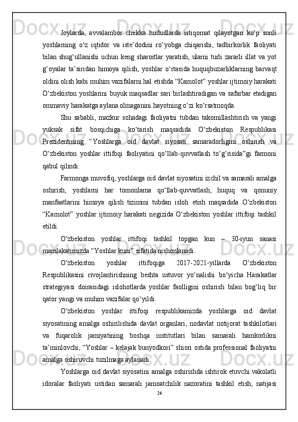 Joylarda,   avvalambor   chekka   hududlarda   istiqomat   qilayotgan   ko‘p   sonli
yoshlarning   o‘z   iqtidor   va   iste’dodini   ro‘yobga   chiqarishi,   tadbirkorlik   faoliyati
bilan shug‘ullanishi  uchun keng sharoitlar  yaratish, ularni  turli zararli illat  va yot
g‘oyalar   ta’siridan   himoya   qilish,   yoshlar   o‘rtasida   huquqbuzarliklarning   barvaqt
oldini olish kabi muhim vazifalarni hal etishda “Kamolot” yoshlar ijtimoiy harakati
O‘zbekiston yoshlarini buyuk maqsadlar sari birlashtiradigan va safarbar etadigan
ommaviy harakatga aylana olmaganini hayotning o‘zi ko‘rsatmoqda.
Shu   sababli,   mazkur   sohadagi   faoliyatni   tubdan   takomillashtirish   va   yangi
yuksak   sifat   bosqichiga   ko‘tarish   maqsadida   O‘zbekiston   Respublikasi
Prezidentining   “Yoshlarga   oid   davlat   siyosati   samaradorligini   oshirish   va
O‘zbekiston   yoshlar   ittifoqi   faoliyatini   qo‘llab-quvvatlash   to‘g‘risida”gi   farmoni
qabul qilindi.
Farmonga muvofiq, yoshlarga oid davlat siyosatini izchil va samarali amalga
oshirish,   yoshlarni   har   tomonlama   qo‘llab-quvvatlash,   huquq   va   qonuniy
manfaatlarini   himoya   qilish   tizimini   tubdan   isloh   etish   maqsadida   O‘zbekiston
“Kamolot”   yoshlar   ijtimoiy   harakati   negizida   O‘zbekiston   yoshlar   ittifoqi   tashkil
etildi.
O‘zbekiston   yoshlar   ittifoqi   tashkil   topgan   kun   –   30-iyun   sanasi
mamlakatimizda “Yoshlar kuni” sifatida nishonlanadi.
O‘zbekiston   yoshlar   ittifoqiga   2017-2021-yillarda   O‘zbekiston
Respublikasini   rivojlantirishning   beshta   ustuvor   yo‘nalishi   bo‘yicha   Harakatlar
strategiyasi   doirasidagi   islohotlarda   yoshlar   faolligini   oshirish   bilan   bog‘liq   bir
qator yangi va muhim vazifalar qo‘yildi.
O‘zbekiston   yoshlar   ittifoqi   respublikamizda   yoshlarga   oid   davlat
siyosatining   amalga   oshirilishida   davlat   organlari,   nodavlat   notijorat   tashkilotlari
va   fuqarolik   jamiyatining   boshqa   institutlari   bilan   samarali   hamkorlikni
ta’minlovchi, “Yoshlar – kelajak bunyodkori” shiori ostida professional faoliyatni
amalga oshiruvchi tuzilmaga aylanadi.
Yoshlarga oid davlat siyosatini  amalga oshirishda ishtirok etuvchi vakolatli
idoralar   faoliyati   ustidan   samarali   jamoatchilik   nazoratini   tashkil   etish,   natijasi
24