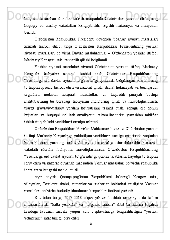bo‘yicha   ta’sirchan   choralar   ko‘rish   maqsadida   O‘zbekiston   yoshlar   ittifoqining
huquqiy   va   amaliy   vakolatlari   kengaytirildi,   tegishli   imkoniyat   va   imtiyozlar
berildi.
O‘zbekiston   Respublikasi   Prezidenti   devonida   Yoshlar   siyosati   masalalari
xizmati   tashkil   etilib,   unga   O‘zbekiston   Respublikasi   Prezidentining   yoshlar
siyosati   masalalari   bo‘yicha   Davlat   maslahatchisi   –   O‘zbekiston   yoshlar   ittifoqi
Markaziy Kengashi raisi rahbarlik qilishi belgilandi.
Yoshlar   siyosati   masalalari   xizmati   O‘zbekiston   yoshlar   ittifoqi   Markaziy
Kengashi   faoliyatini   samarali   tashkil   etish,   O‘zbekiston   Respublikasining
“Yoshlarga   oid   davlat   siyosati   to‘g‘risida”gi   qonunida   belgilangan   vazifalarning
to‘laqonli  ijrosini   tashkil  etish   va  nazorat  qilish,  davlat  hokimiyati  va  boshqaruvi
organlari,   nodavlat   notijorat   tashkilotlari   va   fuqarolik   jamiyati   boshqa
institutlarining   bu   boradagi   faoliyatini   monitoring   qilish   va   muvofiqlashtirish,
ularga   g‘oyaviy-uslubiy   yordam   ko‘rsatishni   tashkil   etish,   sohaga   oid   qonun
hujjatlari   va   huquqni   qo‘llash   amaliyotini   takomillashtirish   yuzasidan   takliflar
ishlab chiqish kabi vazifalarni amalga oshiradi.
O‘zbekiston Respublikasi Vazirlar Mahkamasi huzurida O‘zbekiston yoshlar
ittifoqi   Markaziy   Kengashiga   yuklatilgan   vazifalarni   amalga   oshirishda   yaqindan
ko‘maklashish,  yoshlarga   oid  davlat   siyosatini   amalga  oshirishda   ishtirok  etuvchi
vakolatli   idoralar   faoliyatini   muvofiqlashtirish,   O‘zbekiston   Respublikasining
“Yoshlarga oid davlat  siyosati  to‘g‘risida”gi  qonuni  talablarini  hayotga to‘laqonli
joriy etish va nazorat o‘rnatish maqsadida Yoshlar masalalari bo‘yicha respublika
idoralararo kengashi tashkil etildi.
Ayni   paytda   Qoraqalpog‘iston   Respublikasi   Jo‘qorg‘i   Kengesi   raisi,
viloyatlar,   Toshkent   shahri,   tumanlar   va   shaharlar   hokimlari   raisligida   Yoshlar
masalalari bo‘yicha hududiy idoralararo kengashlar faoliyat yuritadi.
Shu   bilan   birga,   2017-2018   o‘quv   yilidan   boshlab   umumiy   o‘rta   ta’lim
muassasalarida   “katta   yetakchi”   va   “to‘garak   rahbari”   shtat   birliklarini   tugatish
hisobiga   lavozim   maoshi   yuqori   sinf   o‘qituvchisiga   tenglashtirilgan   “yoshlar
yetakchisi” shtat birligi joriy etildi.
25 