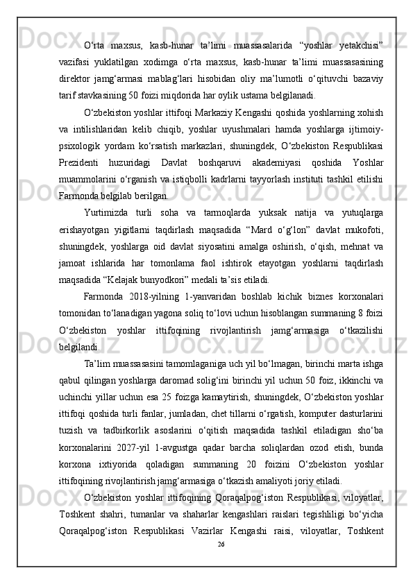 O‘rta   maxsus,   kasb-hunar   ta’limi   muassasalarida   “yoshlar   yetakchisi”
vazifasi   yuklatilgan   xodimga   o‘rta   maxsus,   kasb-hunar   ta’limi   muassasasining
direktor   jamg‘armasi   mablag‘lari   hisobidan   oliy   ma’lumotli   o‘qituvchi   bazaviy
tarif stavkasining 50 foizi miqdorida har oylik ustama belgilanadi.
O‘zbekiston yoshlar ittifoqi Markaziy Kengashi qoshida yoshlarning xohish
va   intilishlaridan   kelib   chiqib,   yoshlar   uyushmalari   hamda   yoshlarga   ijtimoiy-
psixologik   yordam   ko‘rsatish   markazlari,   shuningdek,   O‘zbekiston   Respublikasi
Prezidenti   huzuridagi   Davlat   boshqaruvi   akademiyasi   qoshida   Yoshlar
muammolarini   o‘rganish   va   istiqbolli   kadrlarni   tayyorlash   instituti   tashkil   etilishi
Farmonda belgilab berilgan.
Yurtimizda   turli   soha   va   tarmoqlarda   yuksak   natija   va   yutuqlarga
erishayotgan   yigitlarni   taqdirlash   maqsadida   “Mard   o‘g‘lon”   davlat   mukofoti,
shuningdek,   yoshlarga   oid   davlat   siyosatini   amalga   oshirish,   o‘qish,   mehnat   va
jamoat   ishlarida   har   tomonlama   faol   ishtirok   etayotgan   yoshlarni   taqdirlash
maqsadida “Kelajak bunyodkori” medali ta’sis etiladi.
Farmonda   2018-yilning   1-yanvaridan   boshlab   kichik   biznes   korxonalari
tomonidan to‘lanadigan yagona soliq to‘lovi uchun hisoblangan summaning 8 foizi
O‘zbekiston   yoshlar   ittifoqining   rivojlantirish   jamg‘armasiga   o‘tkazilishi
belgilandi.
Ta’lim muassasasini tamomlaganiga uch yil bo‘lmagan, birinchi marta ishga
qabul qilingan yoshlarga daromad solig‘ini birinchi yil uchun 50 foiz, ikkinchi va
uchinchi yillar uchun esa 25 foizga kamaytirish, shuningdek, O‘zbekiston yoshlar
ittifoqi qoshida turli fanlar, jumladan, chet tillarni o‘rgatish, komputer dasturlarini
tuzish   va   tadbirkorlik   asoslarini   o‘qitish   maqsadida   tashkil   etiladigan   sho‘ba
korxonalarini   2027-yil   1-avgustga   qadar   barcha   soliqlardan   ozod   etish,   bunda
korxona   ixtiyorida   qoladigan   summaning   20   foizini   O‘zbekiston   yoshlar
ittifoqining rivojlantirish jamg‘armasiga o‘tkazish amaliyoti joriy etiladi.
O‘zbekiston   yoshlar   ittifoqining   Qoraqalpog‘iston   Respublikasi,   viloyatlar,
Toshkent   shahri,   tumanlar   va   shaharlar   kengashlari   raislari   tegishliligi   bo‘yicha
Qoraqalpog‘iston   Respublikasi   Vazirlar   Kengashi   raisi,   viloyatlar,   Toshkent
26