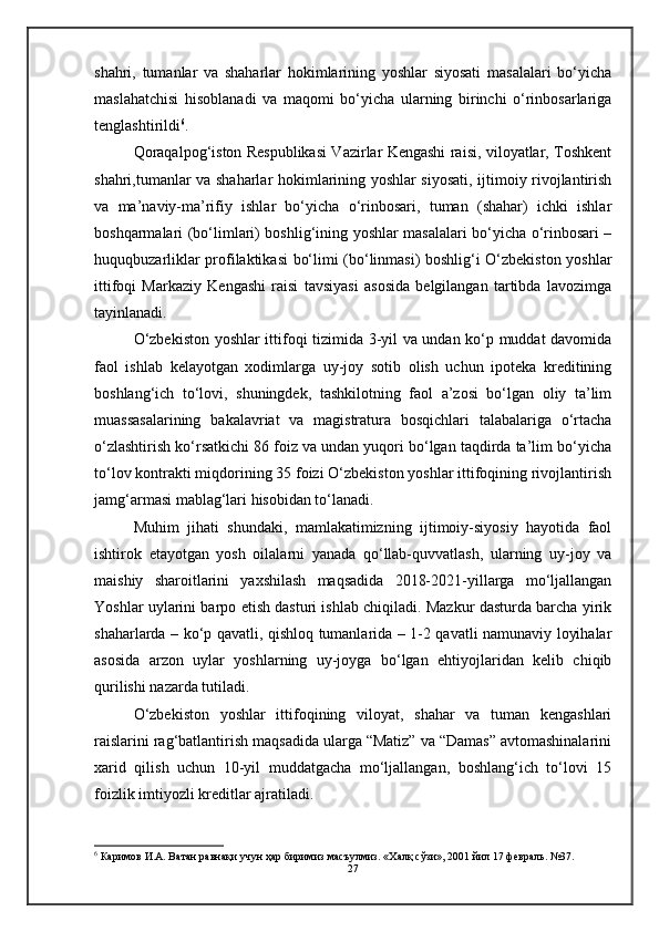 shahri,   tumanlar   va   shaharlar   hokimlarining   yoshlar   siyosati   masalalari   bo‘yicha
maslahatchisi   hisoblanadi   va   maqomi   bo‘yicha   ularning   birinchi   o‘rinbosarlariga
tenglashtirildi 6
.
Qoraqalpog‘iston Respublikasi Vazirlar Kengashi raisi, viloyatlar, Toshkent
shahri,tumanlar va shaharlar hokimlarining yoshlar siyosati, ijtimoiy rivojlantirish
va   ma’naviy-ma’rifiy   ishlar   bo‘yicha   o‘rinbosari,   tuman   (shahar)   ichki   ishlar
boshqarmalari (bo‘limlari) boshlig‘ining yoshlar masalalari bo‘yicha o‘rinbosari –
huquqbuzarliklar profilaktikasi bo‘limi (bo‘linmasi) boshlig‘i O‘zbekiston yoshlar
ittifoqi   Markaziy   Kengashi   raisi   tavsiyasi   asosida   belgilangan   tartibda   lavozimga
tayinlanadi.
O‘zbekiston yoshlar ittifoqi tizimida 3-yil va undan ko‘p muddat davomida
faol   ishlab   kelayotgan   xodimlarga   uy-joy   sotib   olish   uchun   ipoteka   kreditining
boshlang‘ich   to‘lovi,   shuningdek,   tashkilotning   faol   a’zosi   bo‘lgan   oliy   ta’lim
muassasalarining   bakalavriat   va   magistratura   bosqichlari   talabalariga   o‘rtacha
o‘zlashtirish ko‘rsatkichi 86 foiz va undan yuqori bo‘lgan taqdirda ta’lim bo‘yicha
to‘lov kontrakti miqdorining 35 foizi O‘zbekiston yoshlar ittifoqining rivojlantirish
jamg‘armasi mablag‘lari hisobidan to‘lanadi.
Muhim   jihati   shundaki,   mamlakatimizning   ijtimoiy-siyosiy   hayotida   faol
ishtirok   etayotgan   yosh   oilalarni   yanada   qo‘llab-quvvatlash,   ularning   uy-joy   va
maishiy   sharoitlarini   yaxshilash   maqsadida   2018-2021-yillarga   mo‘ljallangan
Yoshlar uylarini barpo etish dasturi ishlab chiqiladi. Mazkur dasturda barcha yirik
shaharlarda – ko‘p qavatli, qishloq tumanlarida – 1-2 qavatli namunaviy loyihalar
asosida   arzon   uylar   yoshlarning   uy-joyga   bo‘lgan   ehtiyojlaridan   kelib   chiqib
qurilishi nazarda tutiladi.
O‘zbekiston   yoshlar   ittifoqining   viloyat,   shahar   va   tuman   kengashlari
raislarini rag‘batlantirish maqsadida ularga “Matiz” va “Damas” avtomashinalarini
xarid   qilish   uchun   10-yil   muddatgacha   mo‘ljallangan,   boshlang‘ich   to‘lovi   15
foizlik imtiyozli kreditlar ajratiladi.
6
  Каримов И.А. Ватан равнақи учун ҳар биримиз масъулмиз. «Халқ сўзи», 2001 йил 17 февраль. №37.
27