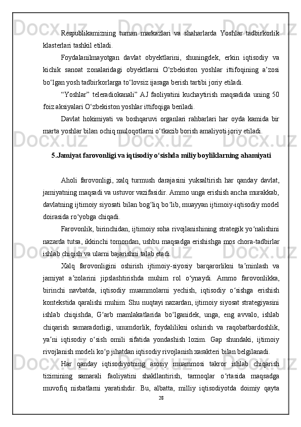 Respublikamizning   tuman   markazlari   va   shaharlarda   Yoshlar   tadbirkorlik
klasterlari tashkil etiladi.
Foydalanilmayotgan   davlat   obyektlarini,   shuningdek,   erkin   iqtisodiy   va
kichik   sanoat   zonalaridagi   obyektlarni   O‘zbekiston   yoshlar   ittifoqining   a’zosi
bo‘lgan yosh tadbirkorlarga to‘lovsiz ijaraga berish tartibi joriy etiladi.
“Yoshlar”   teleradiokanali”   AJ   faoliyatini   kuchaytirish   maqsadida   uning   50
foiz aksiyalari O‘zbekiston yoshlar ittifoqiga beriladi.
Davlat   hokimiyati   va   boshqaruvi   organlari   rahbarlari   har   oyda   kamida   bir
marta yoshlar bilan ochiq muloqotlarni o‘tkazib borish amaliyoti joriy etiladi.
5.Jamiyat farovonligi va iqtisodiy o‘sishda miliy boyliklarning ahamiyati
Aholi   farovonligi,   xalq   turmush   darajasini   yuksaltirish   har   qanday   davlat,
jamiyatning maqsadi va ustuvor vazifasidir. Ammo unga erishish ancha murakkab,
davlatning ijtimoiy siyosati bilan bog liq bo lib, muayyan ijtimoiy-iqtisodiy modelʻ ʻ
doirasida ro yobga chiqadi.	
ʻ
Farovonlik, birinchidan, ijtimoiy soha rivojlanishining strategik yo nalishini	
ʻ
nazarda tutsa, ikkinchi tomondan, ushbu maqsadga erishishga mos chora-tadbirlar
ishlab chiqish va ularni bajarishni talab etadi.
Xalq   farovonligini   oshirish   ijtimoiy-siyosiy   barqarorlikni   ta minlash   va	
ʼ
jamiyat   a zolarini   jipslashtirishda   muhim   rol   o ynaydi.   Ammo   farovonlikka,	
ʼ ʻ
birinchi   navbatda,   iqtisodiy   muammolarni   yechish,   iqtisodiy   o sishga   erishish	
ʻ
kontekstida qaralishi muhim. Shu nuqtayi nazardan, ijtimoiy siyosat strategiyasini
ishlab   chiqishda,   G arb   mamlakatlarida   bo lganidek,   unga,   eng   avvalo,   ishlab	
ʻ ʻ
chiqarish   samaradorligi,   unumdorlik,   foydalilikni   oshirish   va   raqobatbardoshlik,
ya ni   iqtisodiy   o sish   omili   sifatida   yondashish   lozim.   Gap   shundaki,   ijtimoiy	
ʼ ʻ
rivojlanish modeli ko p jihatdan iqtisodiy rivojlanish xarakteri bilan belgilanadi.	
ʻ
Har   qanday   iqtisodiyotning   asosiy   muammosi   takror   ishlab   chiqarish
tizimining   samarali   faoliyatini   shakllantirish,   tarmoqlar   o rtasida   maqsadga	
ʻ
muvofiq   nisbatlarni   yaratishdir.   Bu,   albatta,   milliy   iqtisodiyotda   doimiy   qayta
28