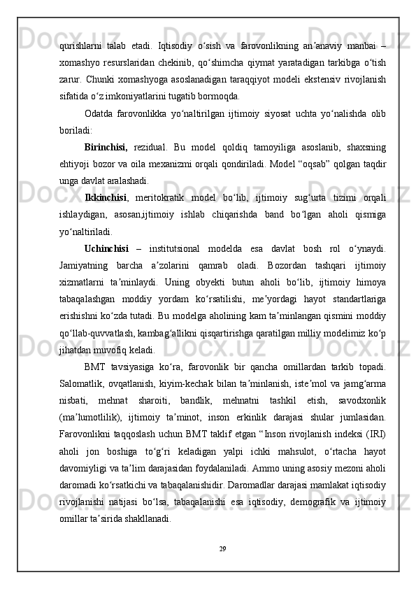 qurishlarni   talab   etadi.   Iqtisodiy   o sish   va   farovonlikning   an anaviy   manbai   –ʻ ʼ
xomashyo   resurslaridan   chekinib,   qo shimcha   qiymat   yaratadigan   tarkibga   o tish
ʻ ʻ
zarur.   Chunki   xomashyoga   asoslanadigan   taraqqiyot   modeli   ekstensiv   rivojlanish
sifatida o z imkoniyatlarini tugatib bormoqda.	
ʻ
Odatda   farovonlikka   yo naltirilgan   ijtimoiy   siyosat   uchta   yo nalishda   olib	
ʻ ʻ
boriladi:
Birinchisi,   rezidual.   Bu   model   qoldiq   tamoyiliga   asoslanib,   shaxsning
ehtiyoji bozor va oila mexanizmi orqali qondiriladi. Model “oqsab” qolgan taqdir
unga davlat aralashadi.
Ikkinchisi ,   meritokratik   model   bo lib,   ijtimoiy   sug urta   tizimi   orqali	
ʻ ʻ
ishlaydigan,   asosan,ijtimoiy   ishlab   chiqarishda   band   bo lgan   aholi   qismiga	
ʻ
yo naltiriladi. 	
ʻ
Uchinchisi   –   institutsional   modelda   esa   davlat   bosh   rol   o ynaydi.	
ʻ
Jamiyatning   barcha   a zolarini   qamrab   oladi.   Bozordan   tashqari   ijtimoiy	
ʼ
xizmatlarni   ta minlaydi.   Uning   obyekti   butun   aholi   bo lib,   ijtimoiy   himoya	
ʼ ʻ
tabaqalashgan   moddiy   yordam   ko rsatilishi,   me yordagi   hayot   standartlariga	
ʻ ʼ
erishishni ko zda tutadi. Bu modelga aholining kam ta minlangan qismini moddiy	
ʻ ʼ
qo llab-quvvatlash, kambag allikni qisqartirishga qaratilgan milliy modelimiz ko p	
ʻ ʻ ʻ
jihatdan muvofiq keladi. 
BMT   tavsiyasiga   ko ra,   farovonlik   bir   qancha   omillardan   tarkib   topadi.	
ʻ
Salomatlik,   ovqatlanish,   kiyim-kechak   bilan   ta minlanish,   iste mol   va   jamg arma	
ʼ ʼ ʻ
nisbati,   mehnat   sharoiti,   bandlik,   mehnatni   tashkil   etish,   savodxonlik
(ma lumotlilik),   ijtimoiy   ta minot,   inson   erkinlik   darajasi   shular   jumlasidan.	
ʼ ʼ
Farovonlikni   taqqoslash   uchun   BMT   taklif   etgan   “Inson   rivojlanish   indeksi   (IRI)
aholi   jon   boshiga   to g ri   keladigan   yalpi   ichki   mahsulot,   o rtacha   hayot	
ʻ ʻ ʻ
davomiyligi va ta lim darajasidan foydalaniladi. Ammo uning asosiy mezoni aholi	
ʼ
daromadi ko rsatkichi va tabaqalanishidir. Daromadlar darajasi mamlakat iqtisodiy	
ʻ
rivojlanishi   natijasi   bo lsa,   tabaqalanishi   esa   iqtisodiy,   demografik   va   ijtimoiy	
ʻ
omillar ta sirida shakllanadi. 	
ʼ
29