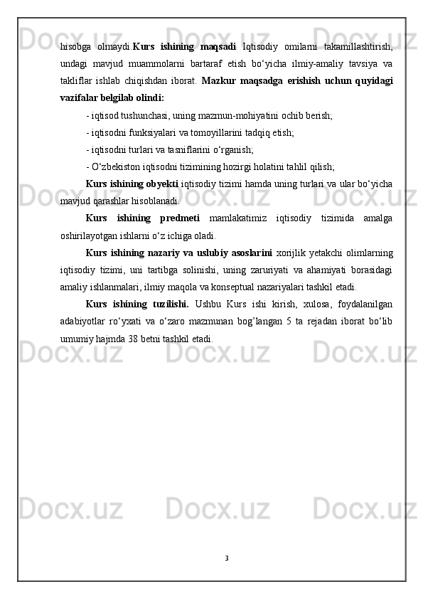 hisobga   olmaydi. Kurs   ishining   maqsadi   Iqtisodiy   omilarni   takamillashtirish,
undagi   mavjud   muammolarni   bartaraf   etish   bo‘yicha   ilmiy-amaliy   tavsiya   va
takliflar   ishlab   chiqishdan   iborat.   Mazkur   maqsadga   erishish   uchun   quyidagi
vazifalar belgilab olindi:
- iqtisod tushunchasi, uning mazmun-mohiyatini ochib berish; 
- iqtisodni funksiyalari va tomoyillarini tadqiq etish;
- iqtisodni turlari va tasniflarini o‘rganish; 
- O‘zbekiston iqtisodni tizimining hozirgi holatini tahlil qilish; 
Kurs ishining obyekti  iqtisodiy tizimi hamda uning turlari va ular bo‘yicha
mavjud qarashlar hisoblanadi.
Kurs   ishining   predmeti   mamlakatimiz   iqtisodiy   tizimida   amalga
oshirilayotgan ishlarni o‘z ichiga oladi.
Kurs  ishining  nazariy  va  uslubiy  asoslarini   xorijlik  yetakchi  olimlarning
iqtisodiy   tizimi,   uni   tartibga   solinishi,   uning   zaruriyati   va   ahamiyati   borasidagi
amaliy ishlanmalari, ilmiy maqola va konseptual nazariyalari tashkil etadi.
Kurs   ishining   tuzilishi.   Ushbu   Kurs   ishi   kirish,   xulosa,   foydalanilgan
adabiyotlar   ro‘yxati   va   o‘zaro   mazmunan   bog’langan   5   ta   rejadan   iborat   bo‘lib
umumiy hajmda 38 betni tashkil etadi. 
3
