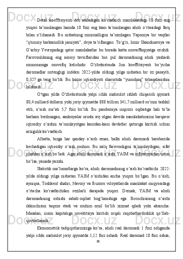 Detsil   koeffitsiyenti   deb   ataladigan   ko rsatkich   mamlakatdagi   10   foiz   engʻ
yuqori   ta minlangan   hamda   10   foiz   eng   kam   ta minlangan   aholi   o rtasidagi   farq	
ʼ ʼ ʻ
bilan   o lchanadi.   Bu   nisbatning   minimalligini   ta minlagan   Yaponiya   bir   vaqtlar	
ʻ ʼ
“ijtimoiy barkamollik jamiyati”, deya ta riflangan. To g ri, hozir Skandinaviya va	
ʼ ʻ ʻ
G arbiy   Yevropadagi   qator   mamlakatlar   bu   borada   katta   muvaffaqiyatga   erishdi.	
ʻ
Farovonlikning   eng   asosiy   tavsiflaridan   biri   pul   daromadining   aholi   yashash
minimumiga   muvofiq   kelishidir.   O zbekistonda   Jini   koeffitsiyenti   bo yicha	
ʻ ʻ
daromadlar   notengligi   indeksi   2022-yilda   oldingi   yilga   nisbatan   bir   oz   pasayib,
0,327   ga   teng   bo ldi.   Bu   bozor   iqtisodiyoti   sharoitida   “yumshoq”   tabaqalanishni	
ʻ
bildiradi.
O tgan   yilda   O zbekistonda   yalpi   ichki   mahsulot   ishlab   chiqarish   qiymati	
ʻ ʻ
80,4 milliard dollarni yoki joriy qiymatda 888 trillion 341,7 milliard so mni tashkil	
ʻ
etib,   o sish   sur ati   5,7   foiz   bo ldi.   Bu   pandemiya   inqirozi   oqibatiga   hali   to la	
ʻ ʼ ʻ ʻ
barham berilmagan, sanksiyalar urushi avj olgan davrda mamlakatimizni barqaror
iqtisodiy   o sishni   ta minlayotgan   kamdan-kam   davlatlar   qatoriga   kiritish   uchun	
ʻ ʼ
arzigulik ko rsatkich.
ʻ
Albatta,   bizga   har   qanday   o sish   emas,   balki   aholi   daromadi   barobarida	
ʻ
kechadigan   iqtisodiy   o sish   muhim.   Bu   xalq   farovonligini   ta minlaydigan,   sifat	
ʻ ʼ
jihatdan o sish bo ladi. Agar aholi daromadi o sishi YAIM va inflyatsiyadan ustun	
ʻ ʻ ʻ
bo lsa, yanada yaxshi.	
ʻ
Statistik ma lumotlarga ko ra, aholi daromadining o sish ko rsatkichi 2022-	
ʼ ʻ ʻ ʻ
yilda   oldingi   yilga   nisbatan   YAIM   o sishidan   ancha   yuqori   bo lgan.   Bu   o sish,	
ʻ ʻ ʻ
ayniqsa,   Toshkent   shahri,  Navoiy  va  Buxoro  viloyatlarida  mamlakat   miqyosidagi
o rtacha   ko rsatkichdan   sezilarli   darajada   yuqori.   Demak,   YAIM   va   aholi	
ʻ ʻ
daromadining   oshishi   sabab-oqibat   bog lanishiga   ega.   Birinchisining   o sishi	
ʻ ʻ
ikkinchisini   taqozo   etadi   va   muhim   omil   bo lib   xizmat   qiladi   yoki   aksincha.	
ʻ
Masalan,   inson   kapitaliga   investitsiya   kiritish   orqali   raqobatbardoshlik   qo llab-	
ʻ
quvvatlanadi. 
Ekonometrik   tadqiqotlarimizga   ko ra,   aholi   real   daromadi   1   foiz   oshganda	
ʻ
yalpi ichki mahsulot joriy qiymatda 1,12 foiz oshadi. Real daromad 10 foiz oshsa,
30